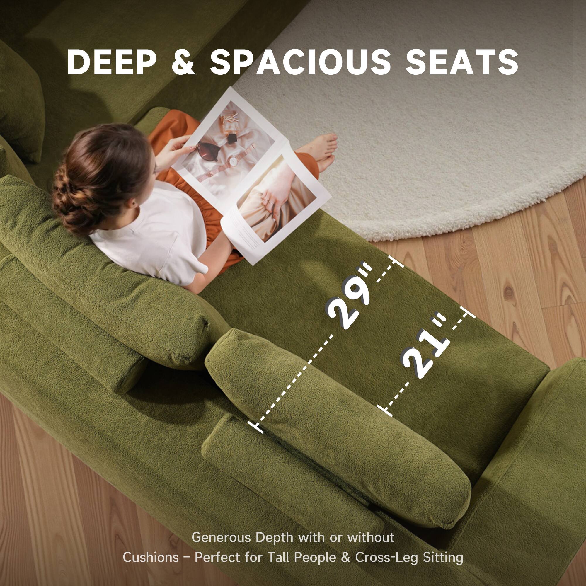 DEEP & SPACIOUS SEATS

29" x 21"

Generous Depth with or without Cushions – Perfect for Tall People & Cross-Leg Sitting