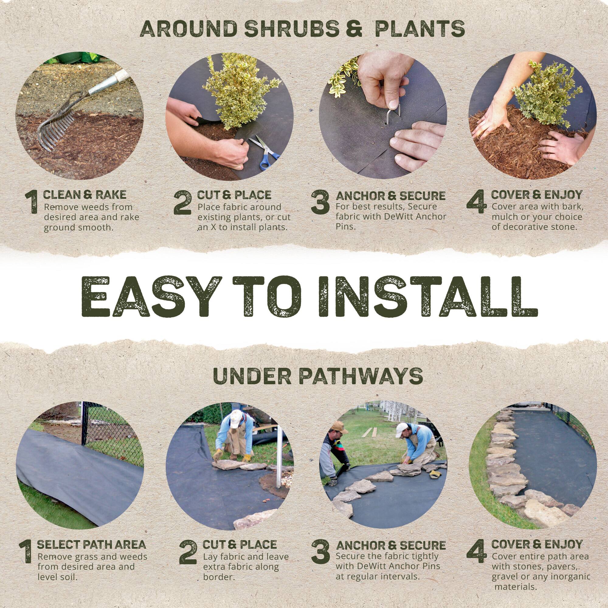 **AROUND SHRUBS & PLANTS**

1. **CLEAN & RAKE**  
   Remove weeds from desired area and rake ground smooth.

2. **CUT & PLACE**  
   Place fabric around existing plants, or cut an X to install plants.

3. **ANCHOR & SECURE**  
   For best results, secure fabric with DeWitt Anchor Pins.

4. **COVER & ENJOY**  
   Cover area with bark mulch or your choice of decorative stone.

---

**EASY TO INSTALL**

**UNDER PATHWAYS**

1. **SELECT PATH AREA**  
   Remove grass and weeds from desired area and level soil.

2. **CUT & PLACE**  
   Lay fabric and leave extra fabric along border.

3. **ANCHOR & SECURE**  
   Secure the fabric tightly with DeWitt Anchor Pins at regular intervals.

4. **COVER & ENJOY**  
   Cover entire path area with stones, pavers, gravel or any inorganic materials.