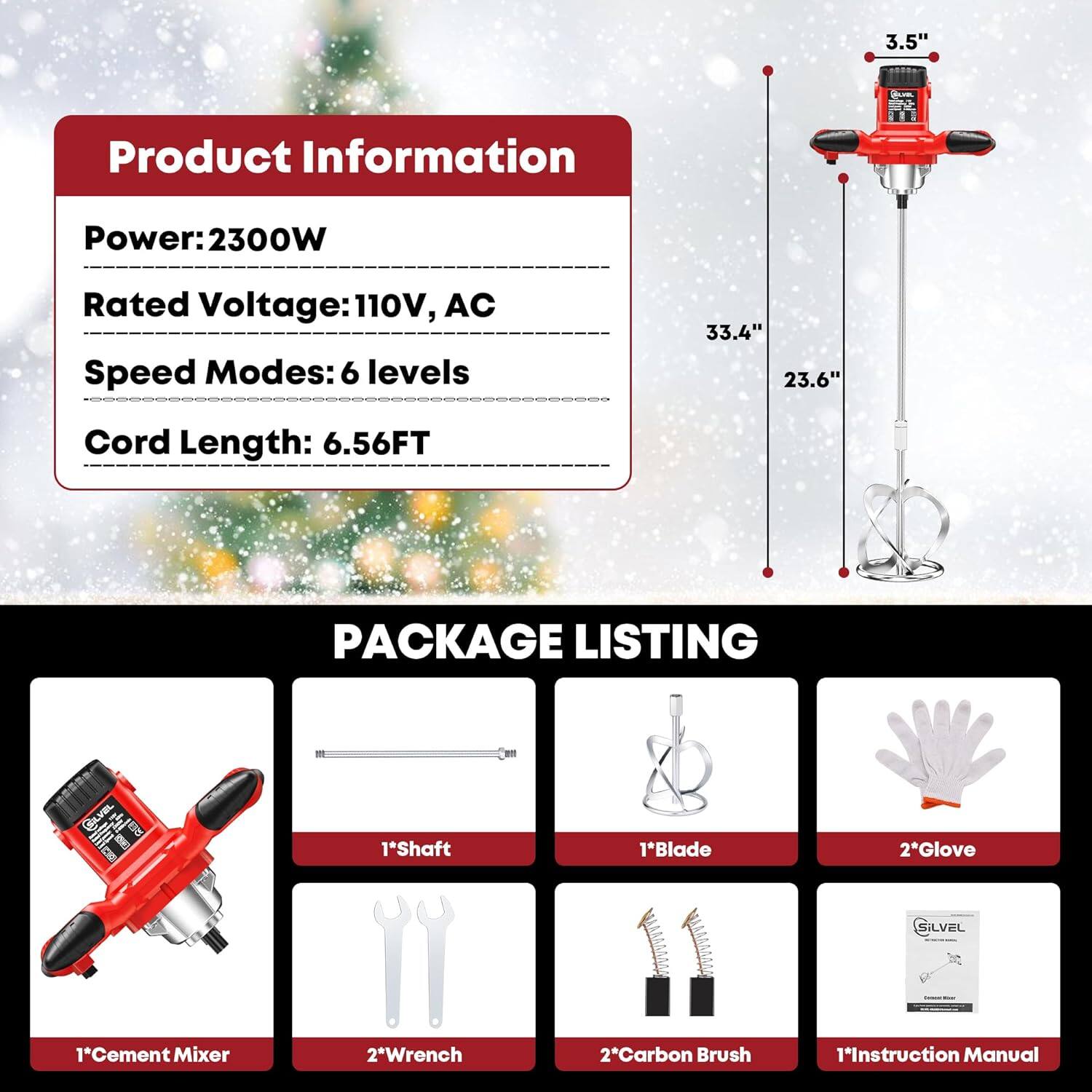3.5" Product Information  
Power: 2300W  
Rated Voltage: 110V, AC  
Speed Modes: 6 levels  
Cord Length: 6.56FT  

PACKAGE LISTING  
1*Shaft  
1*Blade  
1*Cement Mixer  
2*Wrench  
2*Carbon Brush  
1*Instruction Manual  
2*Glove  
1*Silvel