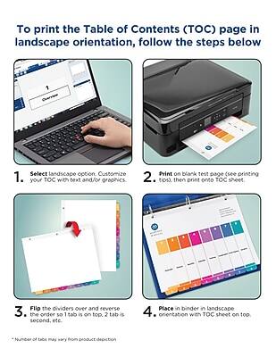 To print the Table of Contents (TOC) page in landscape orientation, follow the steps below:

1. Select landscape option. Customize your TOC with text and/or graphics.
2. Print on blank test page (see printing tips), then print onto TOC sheet.
3. Flip the dividers over and reverse the order so 1 tab is on top, 2 tab is second, etc.
4. Place in binder in landscape orientation with TOC sheet on top.

*Number of tabs may vary from product depiction