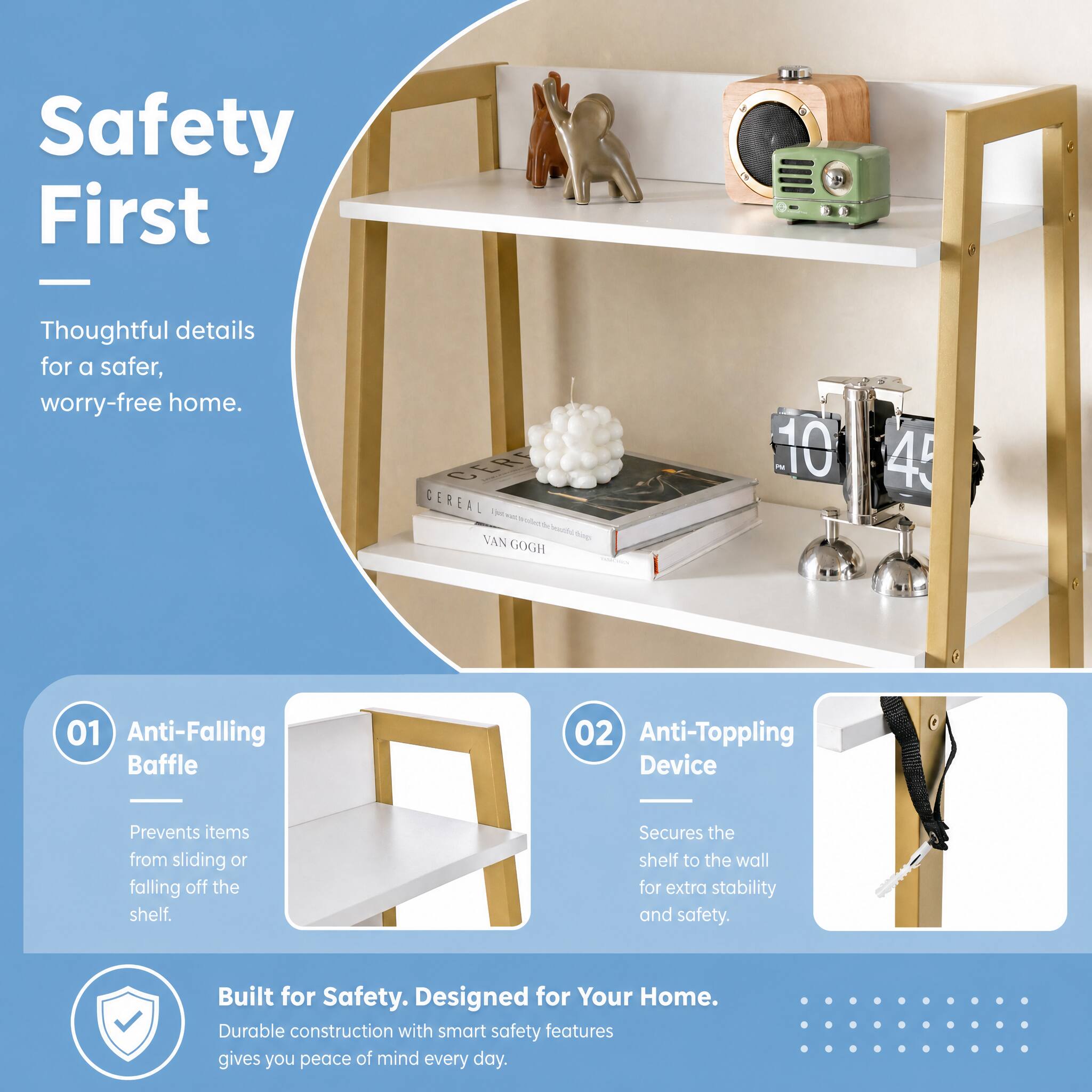 Safety First  
Thoughtful details for a safer, worry-free home.

CEREAL Opto g(400) heathic quid VAN GOGH  
10 45

01 Anti-Falling Baffle  
Prevents items from sliding or falling off the shelf.

02 Anti-Toppling Device  
Secures the shelf to the wall for extra stability and safety.

Built for Safety. Designed for Your Home.  
Durable construction with smart safety features gives you peace of mind every day.