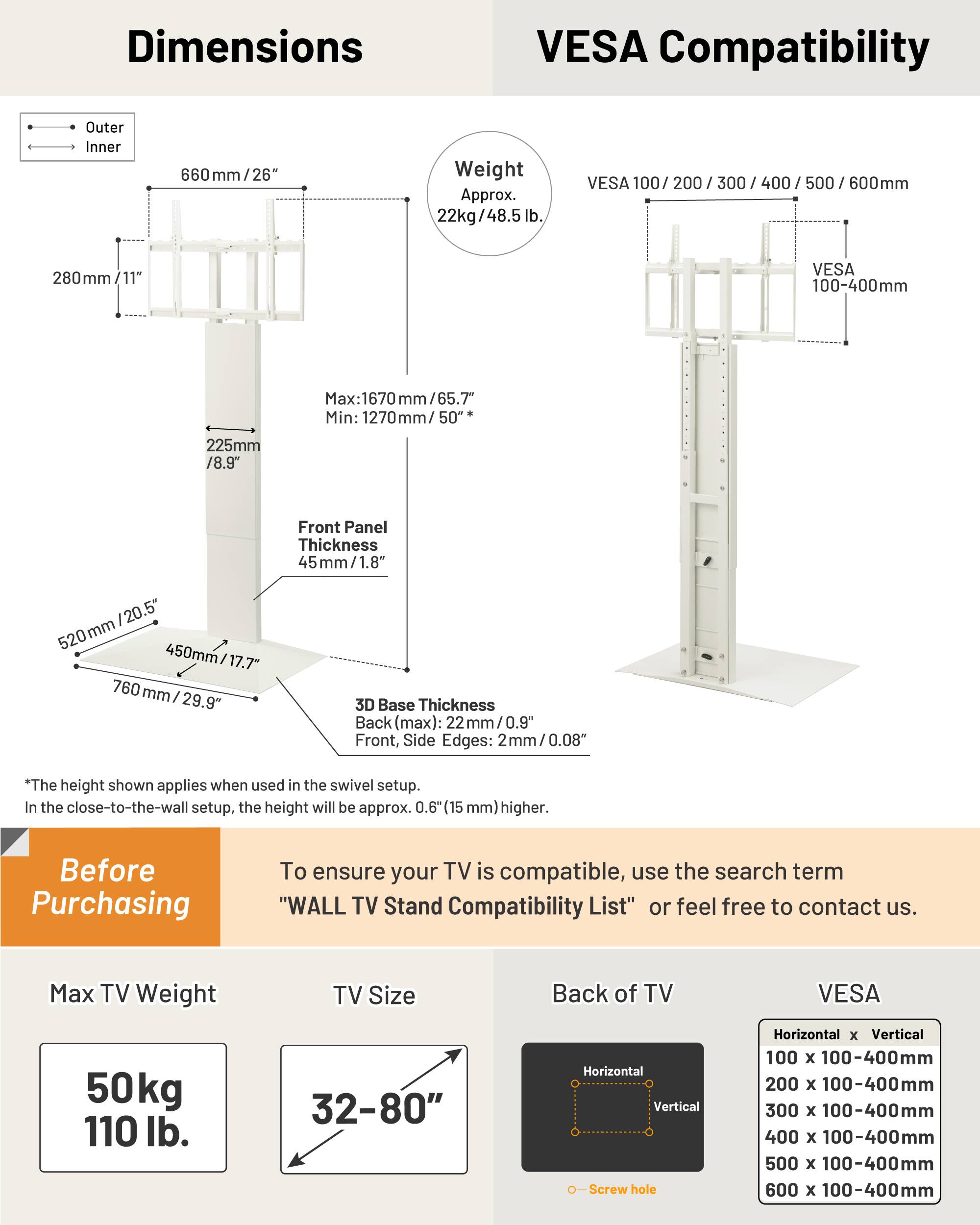 **Dimensions**

- Outer: 660 mm / 26"
- Inner: 280 mm / 11"
- Front Panel Thickness: 45 mm / 1.8"
- 3D Base Thickness: 22 mm / 0.9" (Back, max); 2 mm / 0.08" (Front, Side Edges)
- Height (swivel setup): Max: 1670 mm / 65.7"; Min: 1270 mm / 50"
- In close-to-the-wall setup, height is approx. 0.6" (15 mm) higher

**VESA Compatibility**

- VESA 100 / 200 / 300 / 400 / 500 / 600 mm
- VESA 100-400 mm
- Horizontal x Vertical: 100 x 100-400 mm, 200 x 100-400 mm, 300 x 100-400 mm, 400 x 100-40