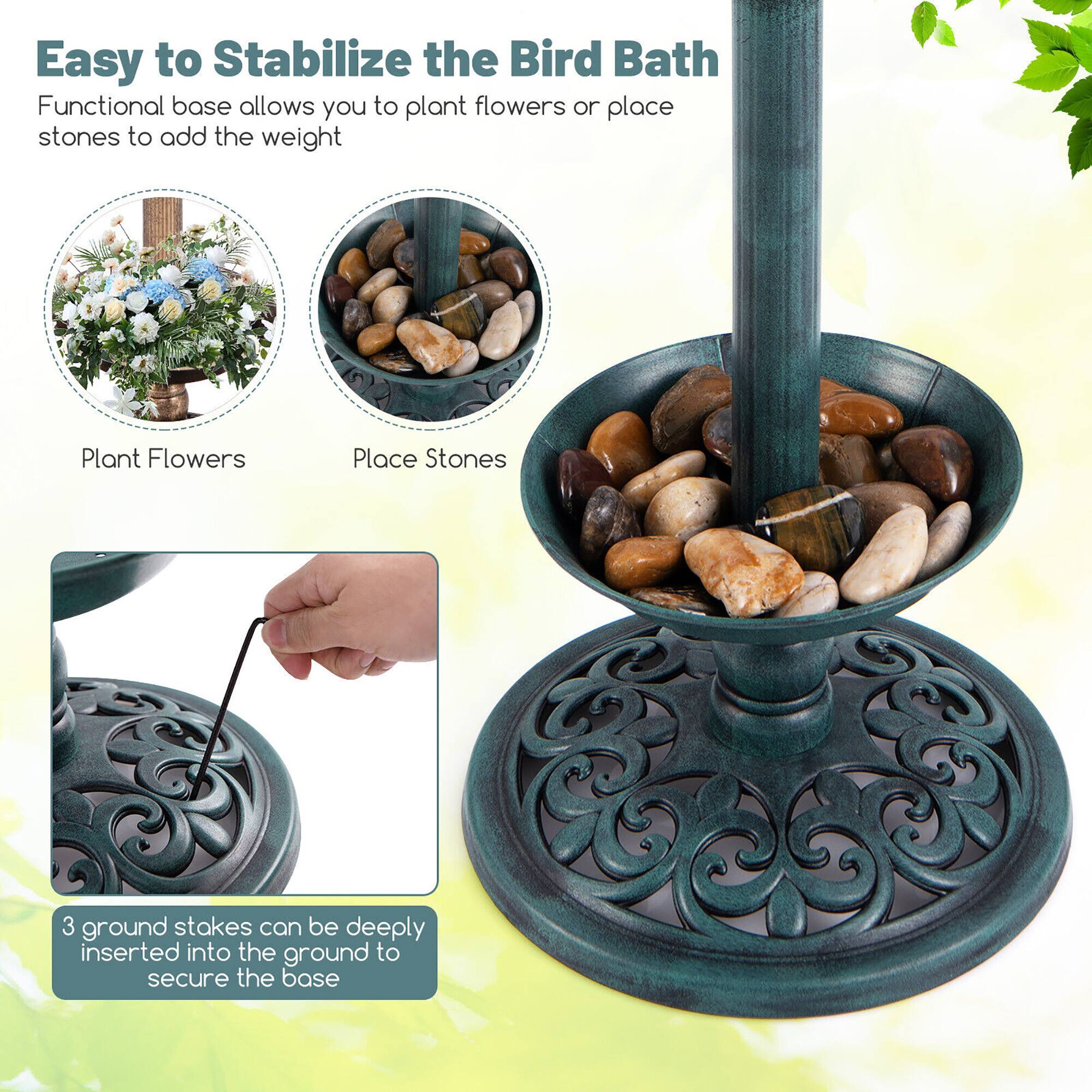 Easy to Stabilize the Bird Bath

Functional base allows you to plant flowers or place stones to add the weight

Plant Flowers

Place Stones

3 ground stakes can be deeply inserted into the ground to secure the base