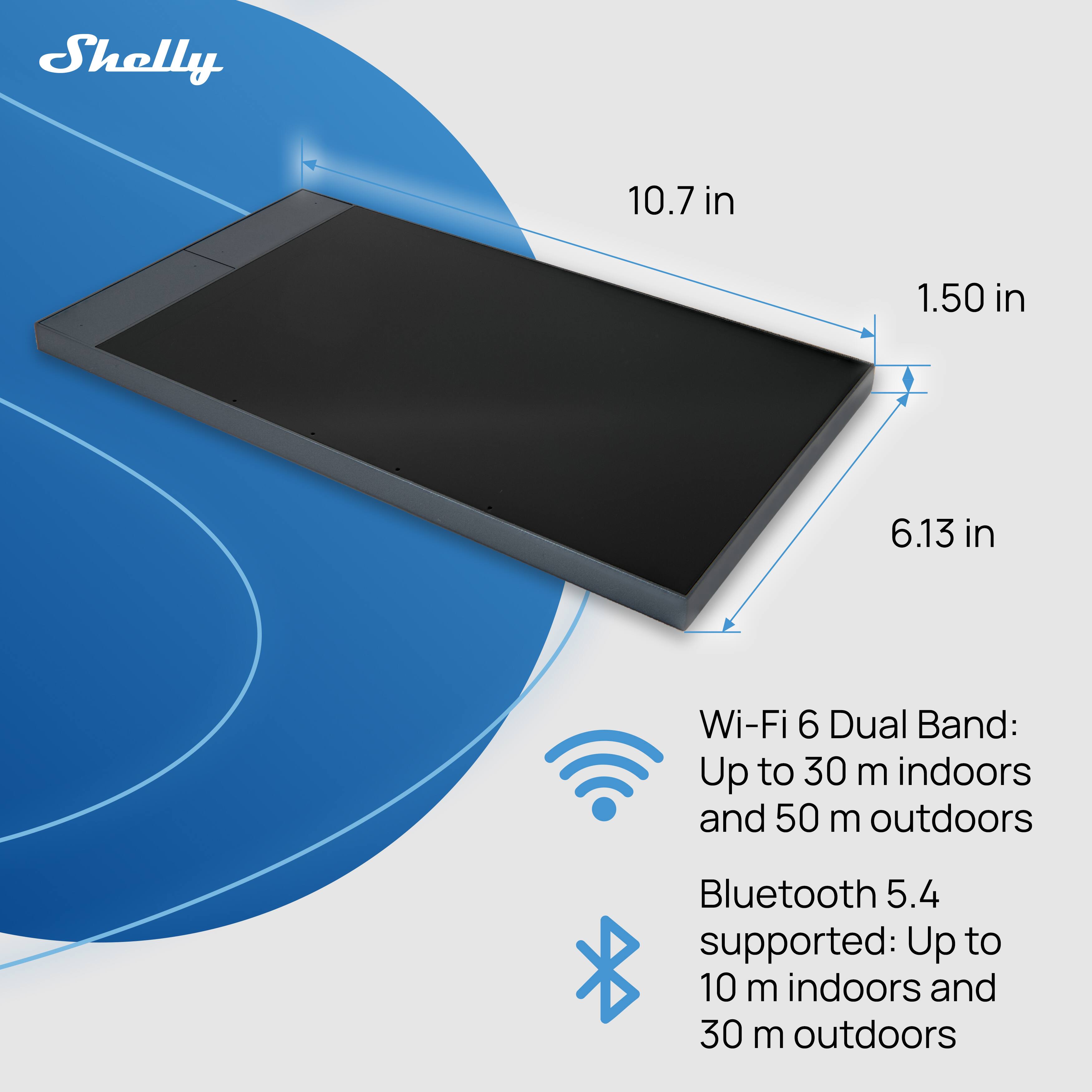 Shelly

10.7 in  
1.50 in  
6.13 in  

Wi-Fi 6 Dual Band: Up to 30 m indoors and 50 m outdoors  
Bluetooth 5.4 supported: Up to 10 m indoors and 30 m outdoors