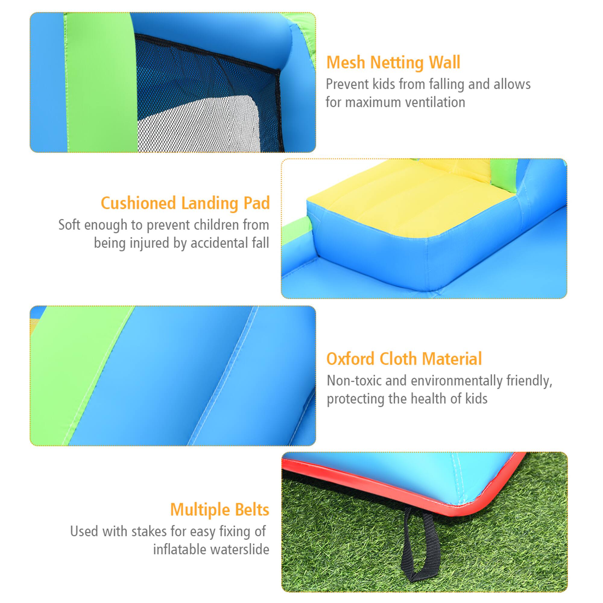 - **Mesh Netting Wall**  
  Prevent kids from falling and allows for maximum ventilation

- **Cushioned Landing Pad**  
  Soft enough to prevent children from being injured by accidental fall

- **Oxford Cloth Material**  
  Non-toxic and environmentally friendly, protecting the health of kids

- **Multiple Belts**  
  Used with stakes for easy fixing of inflatable waterslide