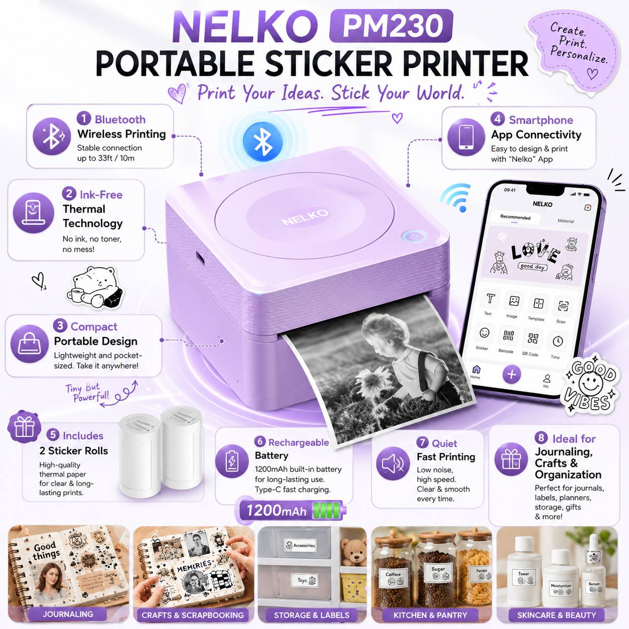 NELKO PM230 PORTABLE STICKER PRINTER

Create. Print. Personalize. Print Your Ideas. Stick Your World.

1. Bluetooth Wireless Printing
   - Stable connection up to 33ft/10m

2. Ink-Free Thermal Technology
   - No ink, no toner, no mess!

3. Compact Portable Design
   - Lightweight and pocket-sized. Take it anywhere! Tiny But Powerful!

4. Smartphone App Connectivity
   - Easy to design & print with "Nelko" App

5. Includes 2 Sticker Rolls
   - High-quality thermal paper for clear & long-lasting prints

6. Rechargeable Battery
   - 1200mAh built-in battery for long-lasting use. Type-C fast charging

7. Quiet Fast Printing
   - Low noise, high speed. Clear & smooth every time

8. Ideal for Journaling, Crafts & Organization
   - Perfect for journals, labels, planners, storage, gifts & more!

Good things MEMORIES Accelerate Tops Caioue Suger - a - JOURNALING CRAFTS SCRAPBOOKING STORAGE & LABELS