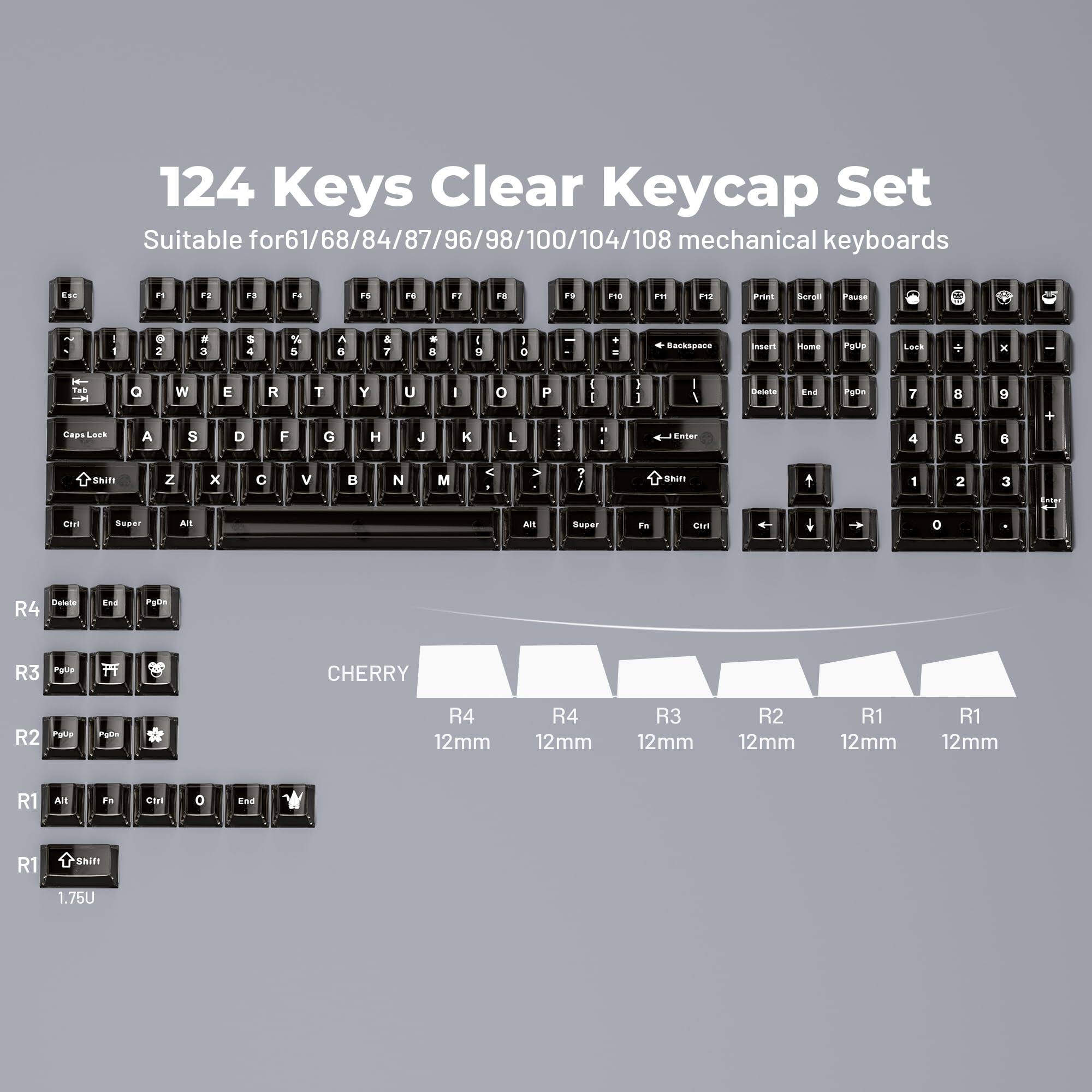124 Keys Clear Keycap Set  
Suitable for 61/68/84/87/96/98/100/104/108 mechanical keyboards  

CHERRY  
R4 12mm  
R3 12mm  
R2 12mm  
R1 12mm  
R1 1.75U  

R4  
R3  
R2  
R1  
R1