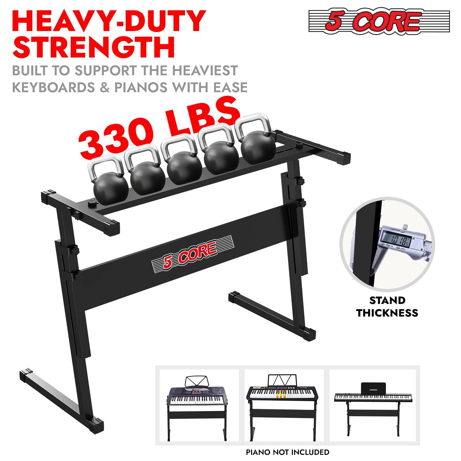 HEAVY-DUTY STRENGTH  
BUILT TO SUPPORT THE HEAVIEST KEYBOARDS & PIANOS WITH EASE  
330 LBS  

5 CORE  

STAND THICKNESS  

PIANO NOT INCLUDED