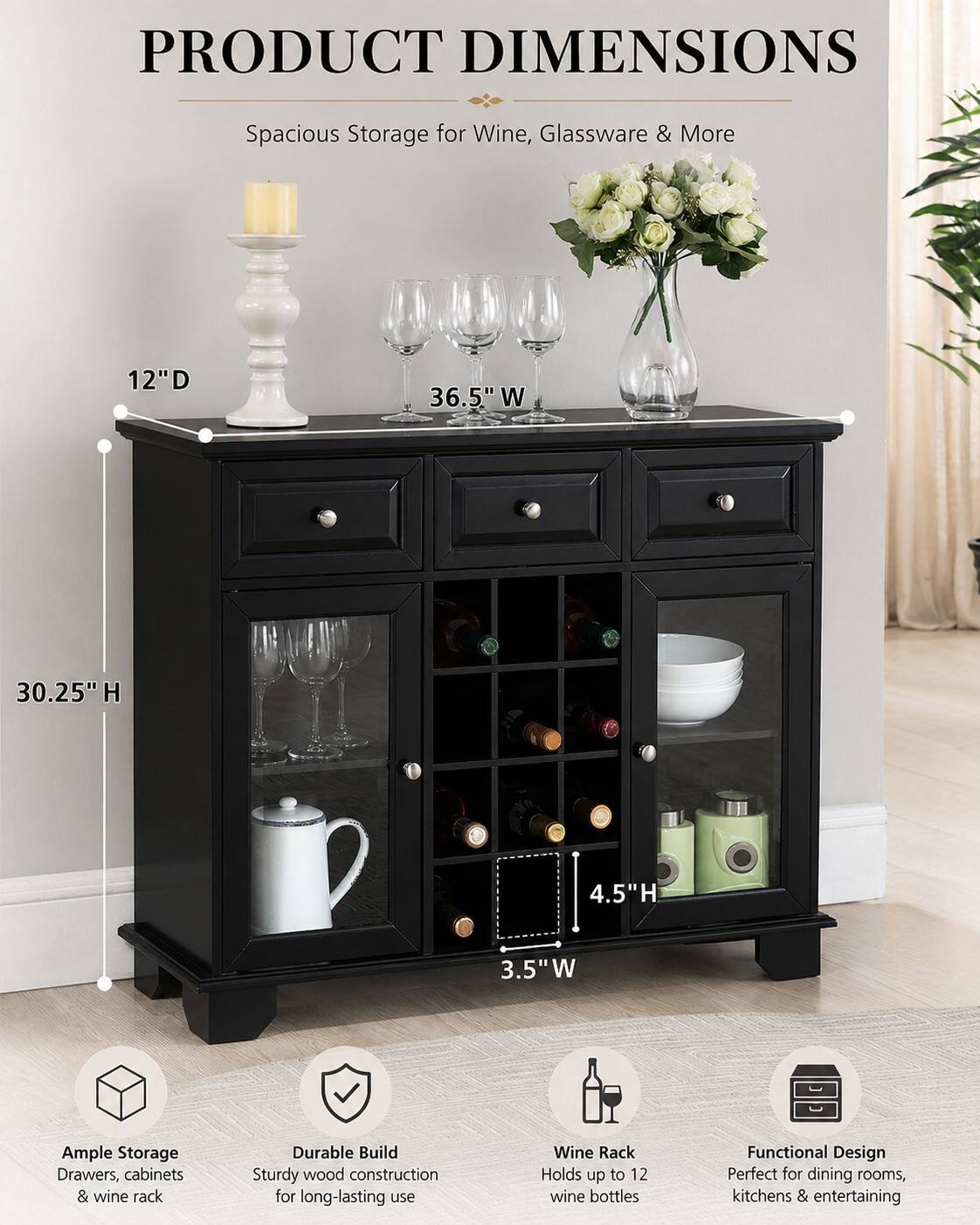 PRODUCT DIMENSIONS  
Spacious Storage for Wine, Glassware & More  
12"D 36.5" W 30.25" H 4.5"H 3.5"W  

Ample Storage  
Drawers, cabinets & wine rack  

Durable Build  
Sturdy wood construction for long-lasting use  

Wine Rack  
Holds up to 12 wine bottles  

Functional Design  
Perfect for dining rooms, kitchens & entertaining