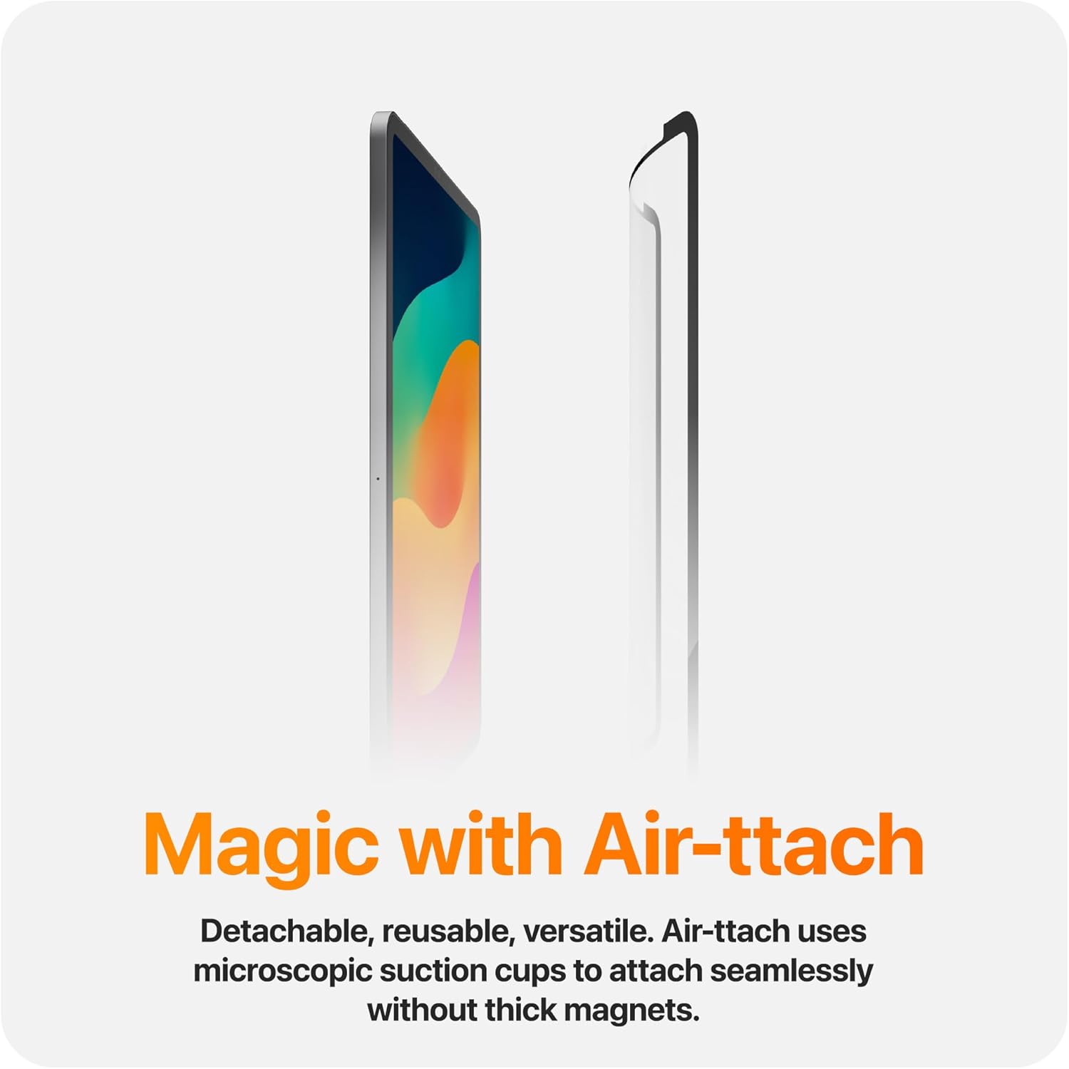 Magic with Air-ttach

Detachable, reusable, versatile. Air-ttach uses microscopic suction cups to attach seamlessly without thick magnets.