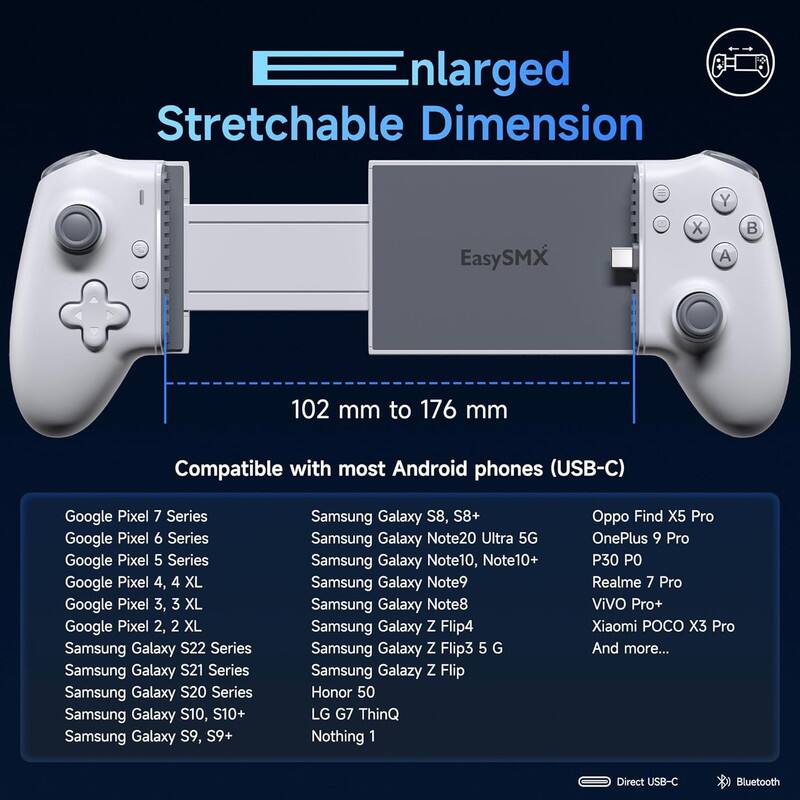 Enlarged Stretchable Dimension

102 mm to 176 mm

Compatible with most Android phones (USB-C)

Google Pixel 7 Series  
Google Pixel 6 Series  
Google Pixel 5 Series  
Google Pixel 4, 4 XL  
Google Pixel 3, 3 XL  
Google Pixel 2, 2 XL  
Samsung Galaxy S22 Series  
Samsung Galaxy S21 Series  
Samsung Galaxy S20 Series  
Samsung Galaxy S10, S10+  
Samsung Galaxy S9, S9+  
Samsung Galaxy S8, S8+  
Samsung Galaxy Note20 Ultra 5G  
Samsung Galaxy Note10, Note10+  
Samsung Galaxy Note9  
Samsung Galaxy Note8  
Samsung Galaxy Z Flip4  
Samsung Galaxy Z Flip3 5G  
Samsung Galaxy Z Flip  
Honor 50  
LG G7 ThinQ  
Nothing 1  
Oppo Find X5 Pro  
OnePlus 9 Pro  
P30 PO  
Realme 7 Pro  
ViVO Pro+  
Xiaomi POCO X3 Pro  
And more...

Direct USB-C  
Bluetooth