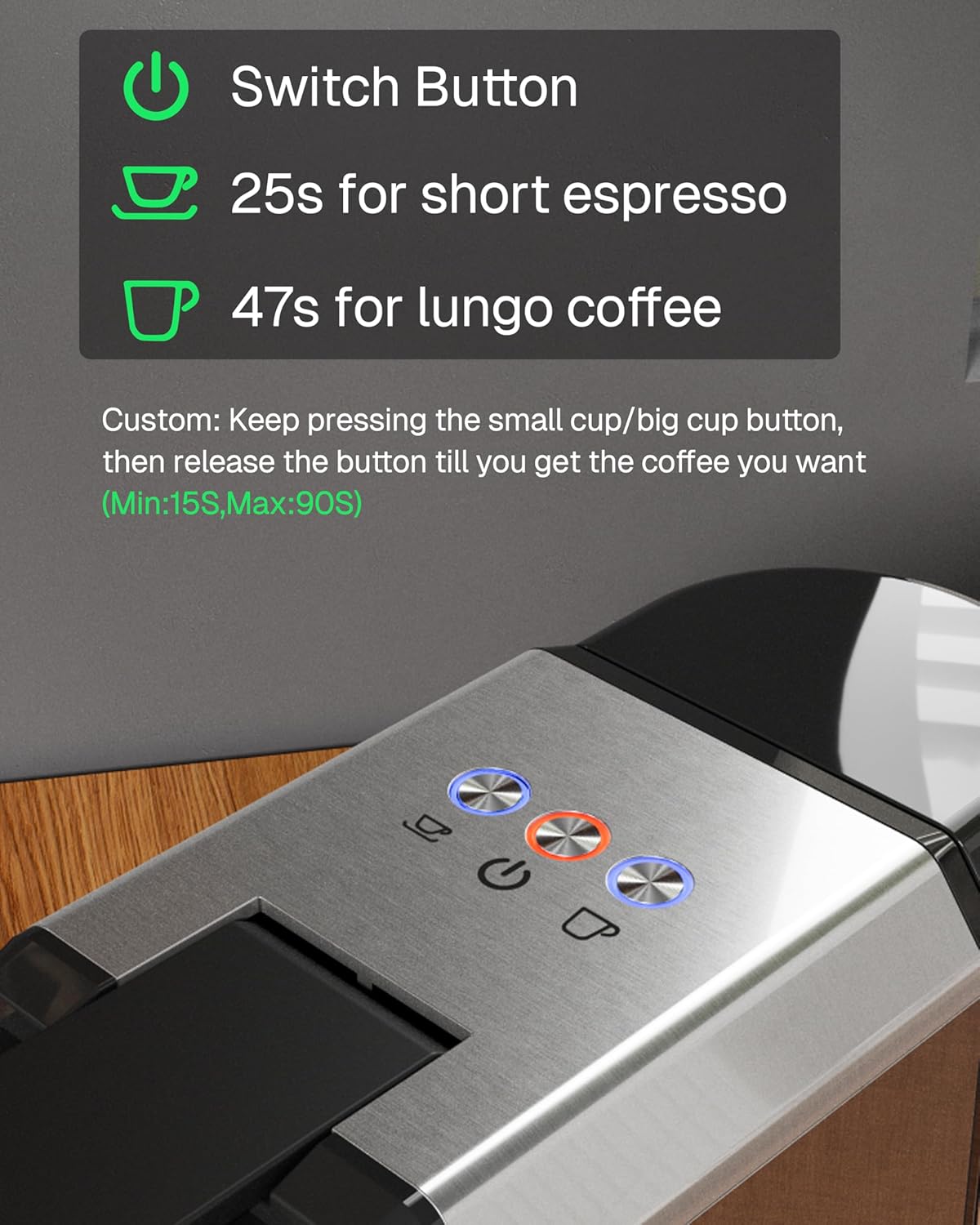 Switch Button  
25s for short espresso  
47s for lungo coffee  

Custom: Keep pressing the small cup/big cup button, then release the button till you get the coffee you want  
(Min:15S, Max:90S)