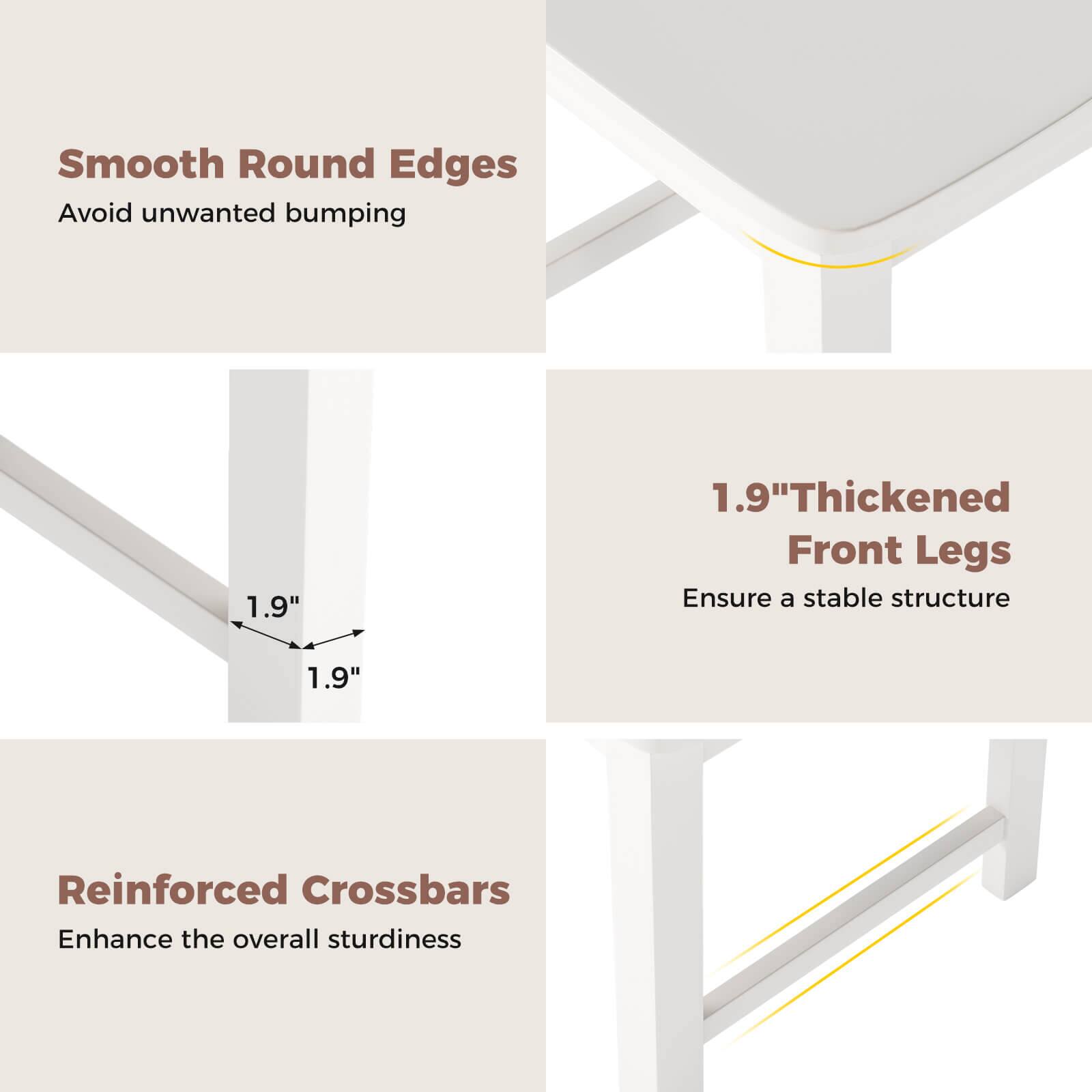 Smooth Round Edges: Avoid unwanted bumping
1.9" Thickened Front Legs: Ensure a stable structure
Reinforced Crossbars: Enhance the overall sturdiness