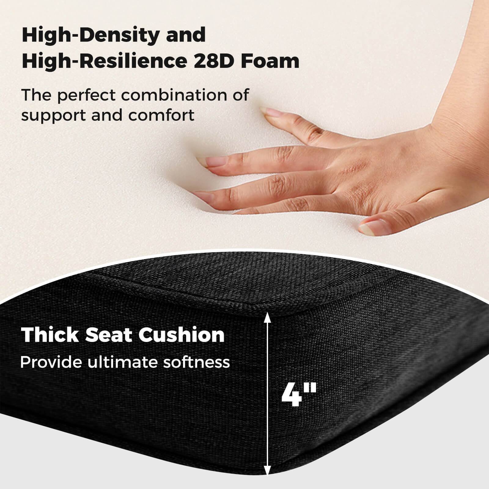 High-Density and High-Resilience 28D Foam  
The perfect combination of support and comfort  

Thick Seat Cushion  
Provide ultimate softness  

4"