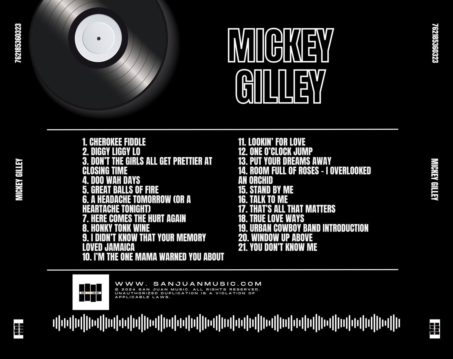**MICKEY GILLEY**

1. CHEROKEE FIDDLE  
2. DIGGY LIGGY LO  
3. DON'T THE GIRLS ALL GET PRETTIER AT CLOSING TIME  
4. DOO HAW DAYS  
5. GREAT BALLS OF FIRE  
6. A HEADACHE TOMORROW (OR A HEARTACHE TONIGHT)  
7. HERE COMES THE HURT AGAIN  
8. HONKY TONK WINE  
9. I DIDN'T KNOW THAT YOUR MEMORY LOVED JAMAICA  
10. I'M THE ONE MMA WARNED YOU ABOUT  
11. LOOKIN' FOR LOVE  
12. ONE O'CLOCK JUMP  
13. PUT YOUR DREAMS AWAY  
14. ROOM FULL OF ROSES - I OVERLOOKED AN ORCHID  
15. STAND BY ME  
16. TALK TO ME  
17. THAT'S ALL THAT MATTERS  
18. TRUE LOVE WAYS  
19. URBAN COWBOY BAND INTRODUCTION  
20. WINDOW UP ABOVE  
21. YOU DON'T KNOW ME  

**MICKEY GILLEY**  
**MMP**  
**
