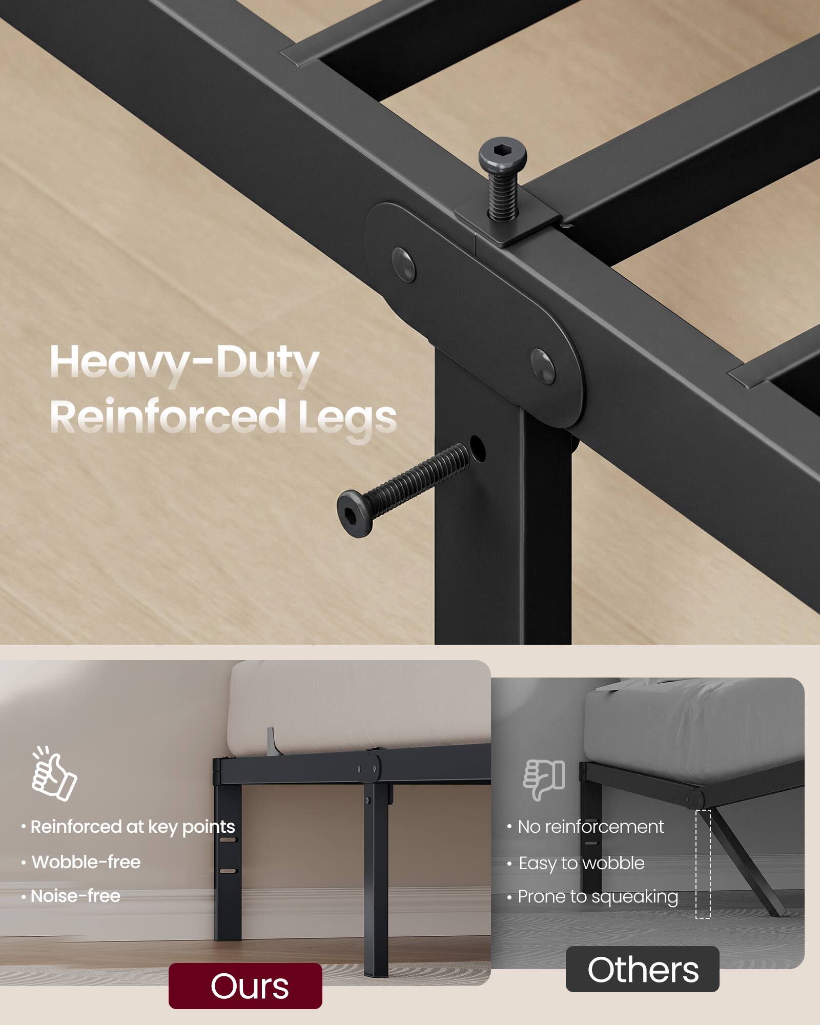 Heavy-Duty Reinforced Legs

- Reinforced at key points
- Wobble-free
- Noise-free

Ours

Others

- No reinforcement
- Easy to wobble
- Prone to squeaking