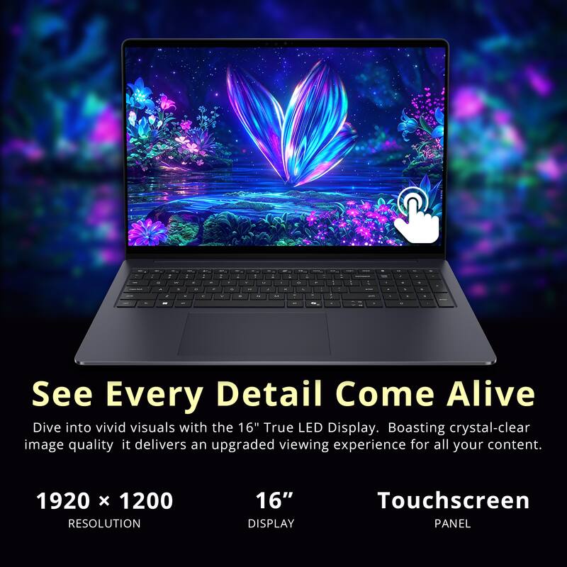 See Every Detail Come Alive  
Dive into vivid visuals with the 16" True LED Display. Boasting crystal-clear image quality, it delivers an upgraded viewing experience for all your content.  

1920 x 1200 RESOLUTION  
16" DISPLAY  
Touchscreen PANEL