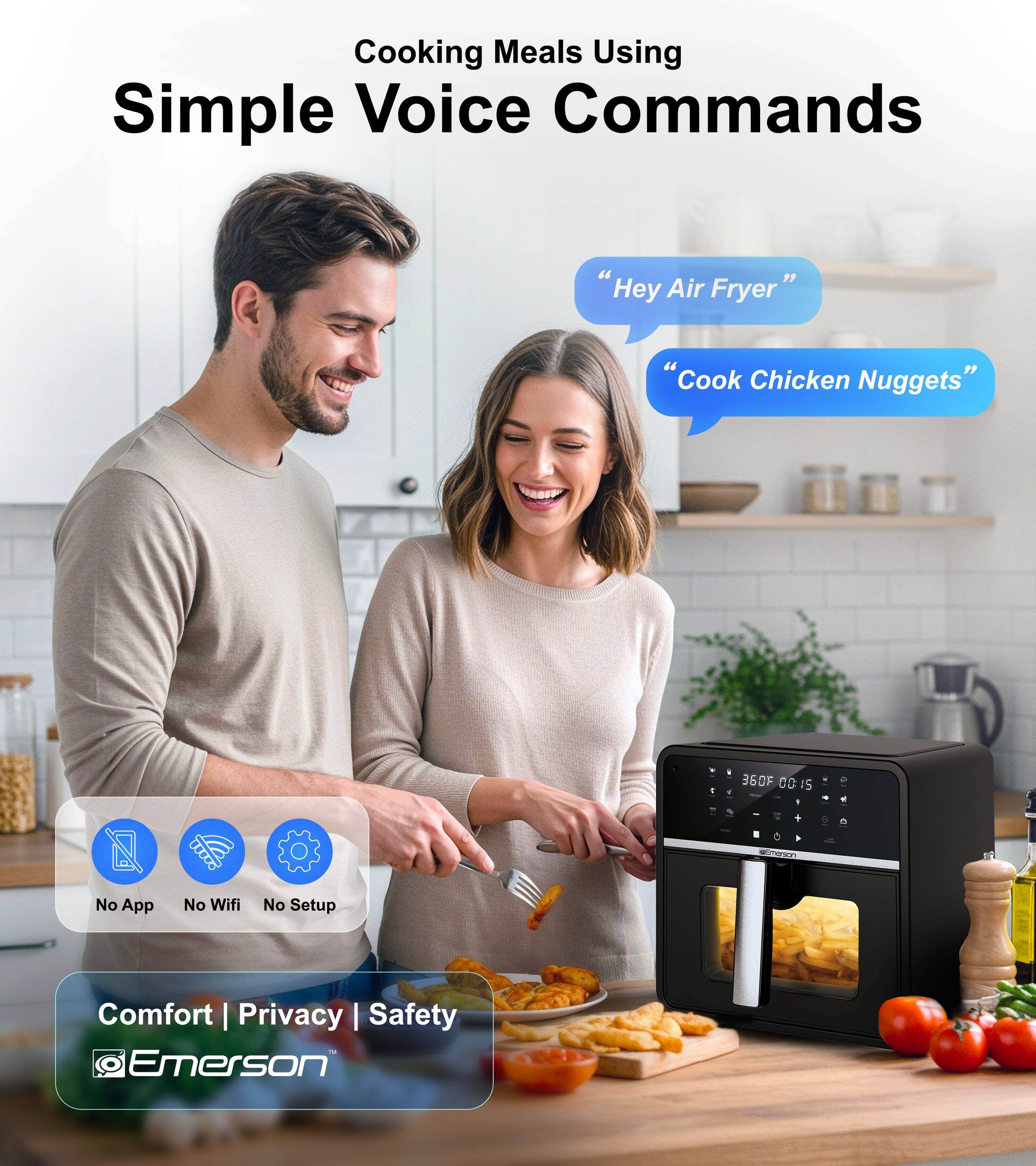 Cooking Meals Using Simple Voice Commands

"Hey Air Fryer"
"Cook Chicken Nuggets"

360F 00:15

No App No Wifi No Setup

Comfort | Privacy | Safety

Emerson