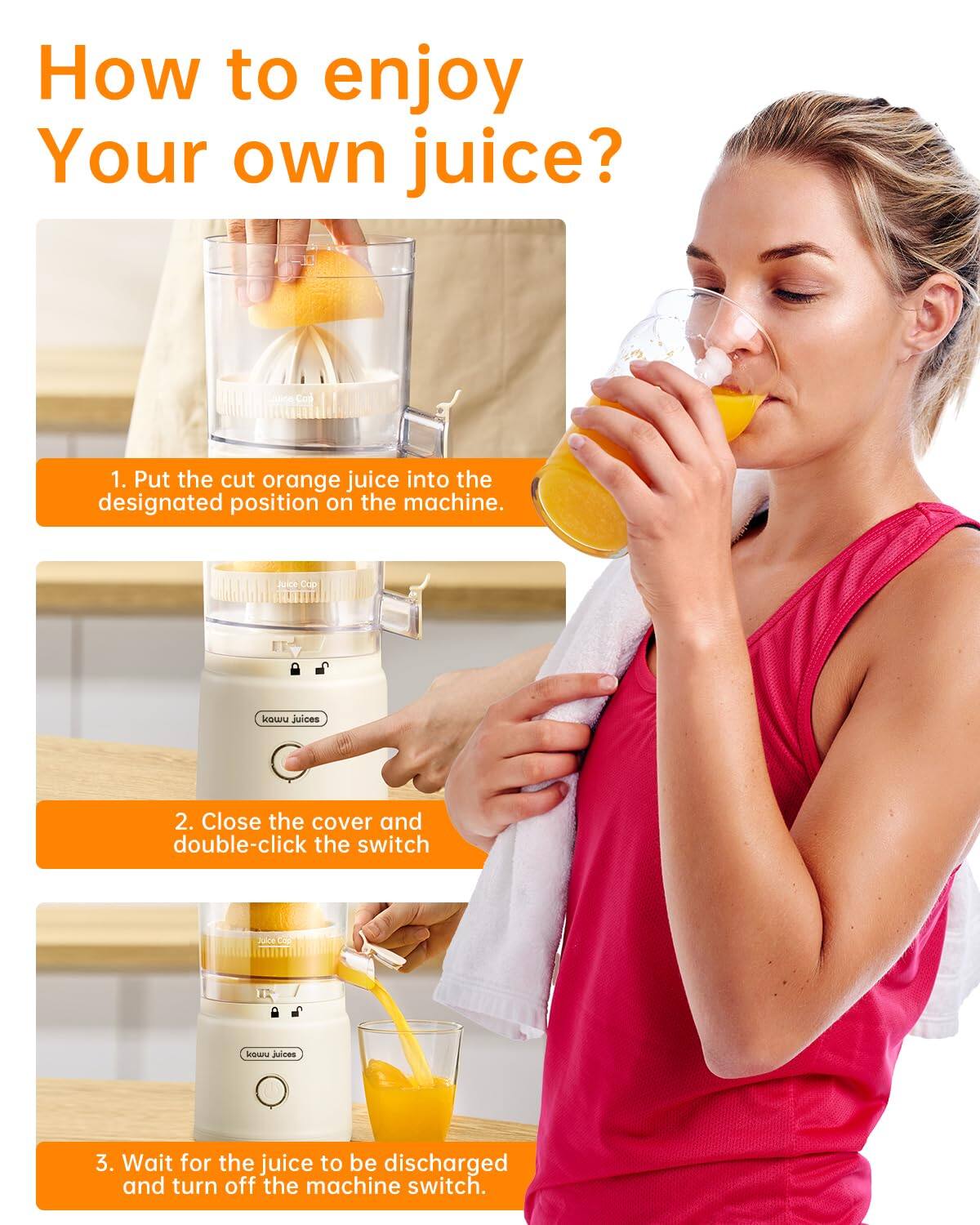 How to enjoy Your own juice?

1. Put the cut orange juice into the designated position on the machine.
2. Close the cover and double-click the switch.
3. Wait for the juice to be discharged and turn off the machine switch.