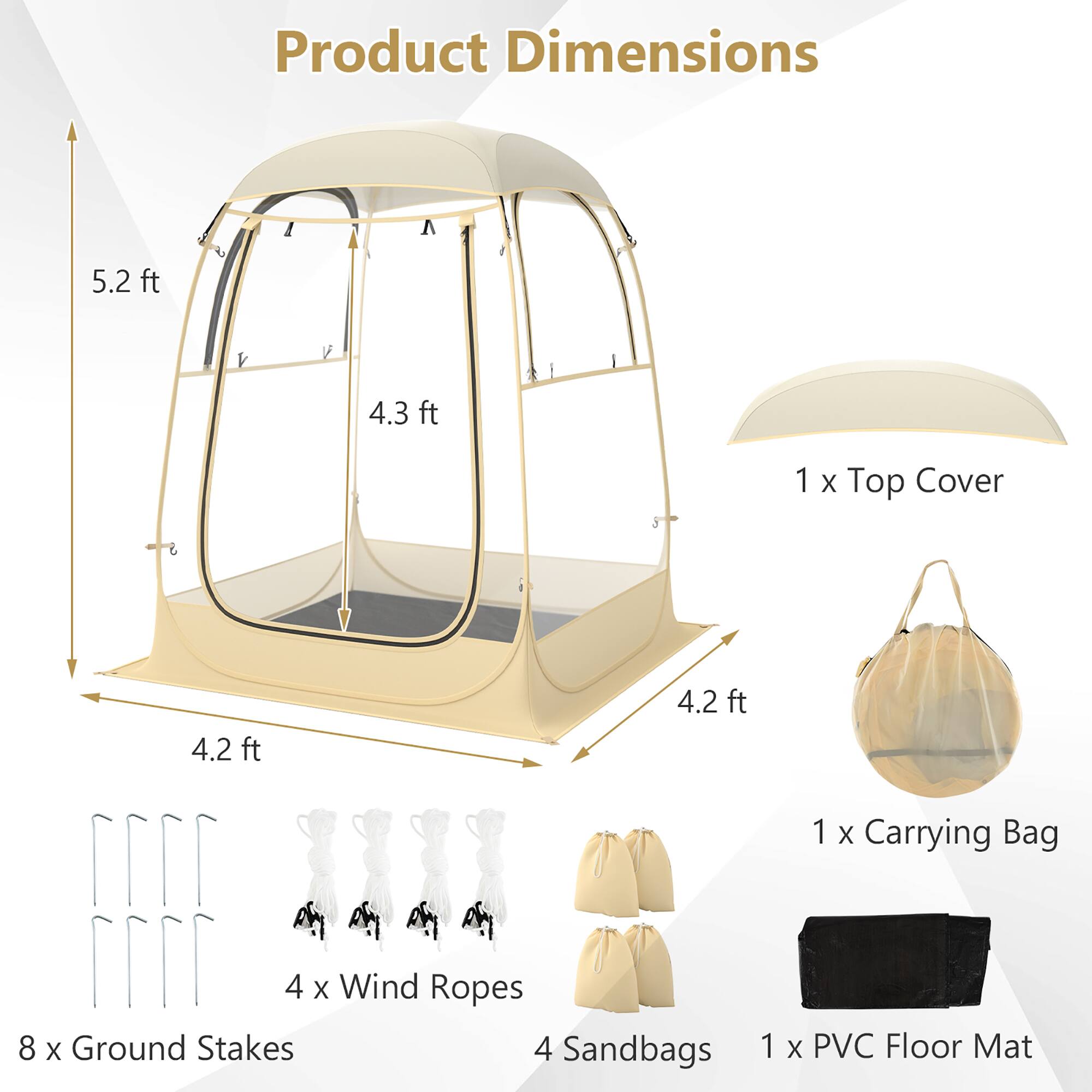 Product Dimensions  
A 5.2 ft  
I 4.3 ft  
1 X Top Cover  
4.2 ft 4.2 ft  
4 X Wind Ropes  
8 X Ground Stakes  
4 Sandbags  
1 X Carrying Bag  
1 X PVC Floor Mat