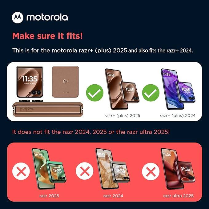 motorola  
Make sure it fits!  
This is for the motorola razr+ (plus) 2025 and also fits the razr+ 2024.  

11:35  
11:35  
11:35  
11:35  
11:35  

PANTONE  
razr+ (plus) 2025  
razr+ (plus) 2024  

It does not fit the razr 2024, 2025 or the razr ultra 2025!  

11:35  
11:35  
11:35  
11:35  
11:35  

X  
X  
X  
X  

razr 2025  
razr 2024  
razr ultra 2025