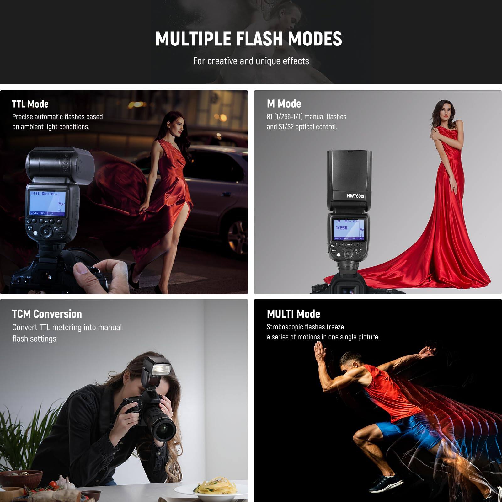 MULTIPLE FLASH MODES  
For creative and unique effects

- TTL Mode  
  Precise automatic flashes based on ambient light conditions.

- M Mode  
  1/256-1/1 manual flashes and S1/S2 optical control.

- TCM Conversion  
  Convert TTL metering into manual flash settings.

- MULTI Mode  
  Stroboscopic flashes freeze a series of motions in one single picture.