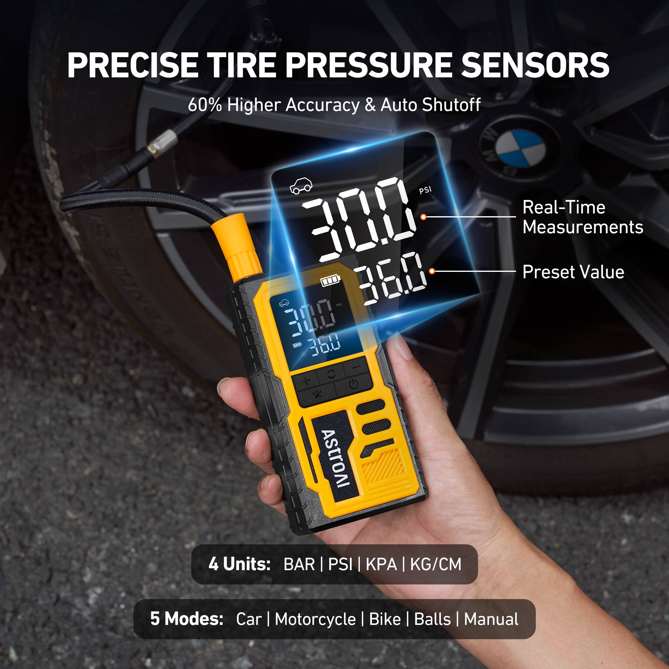 PRECISE TIRE PRESSURE SENSORS  
60% Higher Accuracy & Auto Shutoff  
Real-Time Measurements  
Preset Value: 300 - 360  
Units: BAR | PSI | KPA | KG/CM  
Modes: Car | Motorcycle | Bike | Balls | Manual