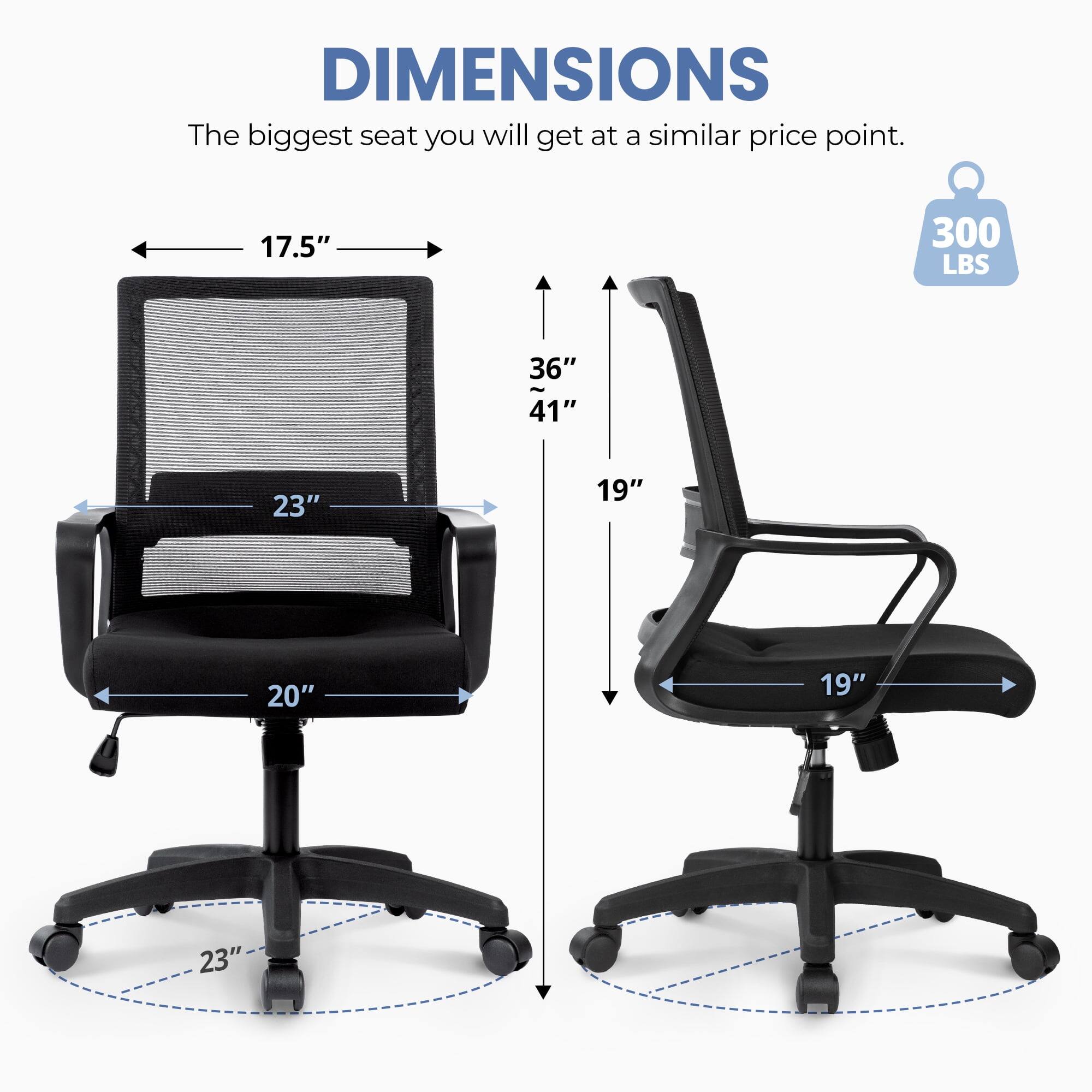 DIMENSIONS  
The biggest seat you will get at a similar price point.  
17.5"  
300 LBS  
36"  
41"  
23"  
19"  
20"  
19"  
23"