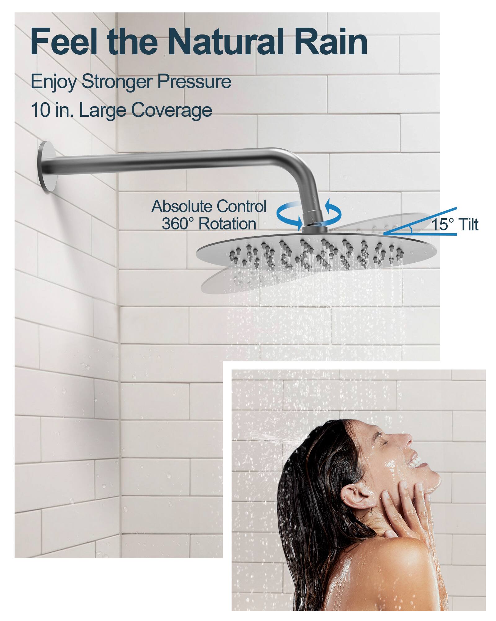 Feel the Natural Rain

Enjoy Stronger Pressure  
10 in. Large Coverage

Absolute Control  
360° Rotation  
15° Tilt