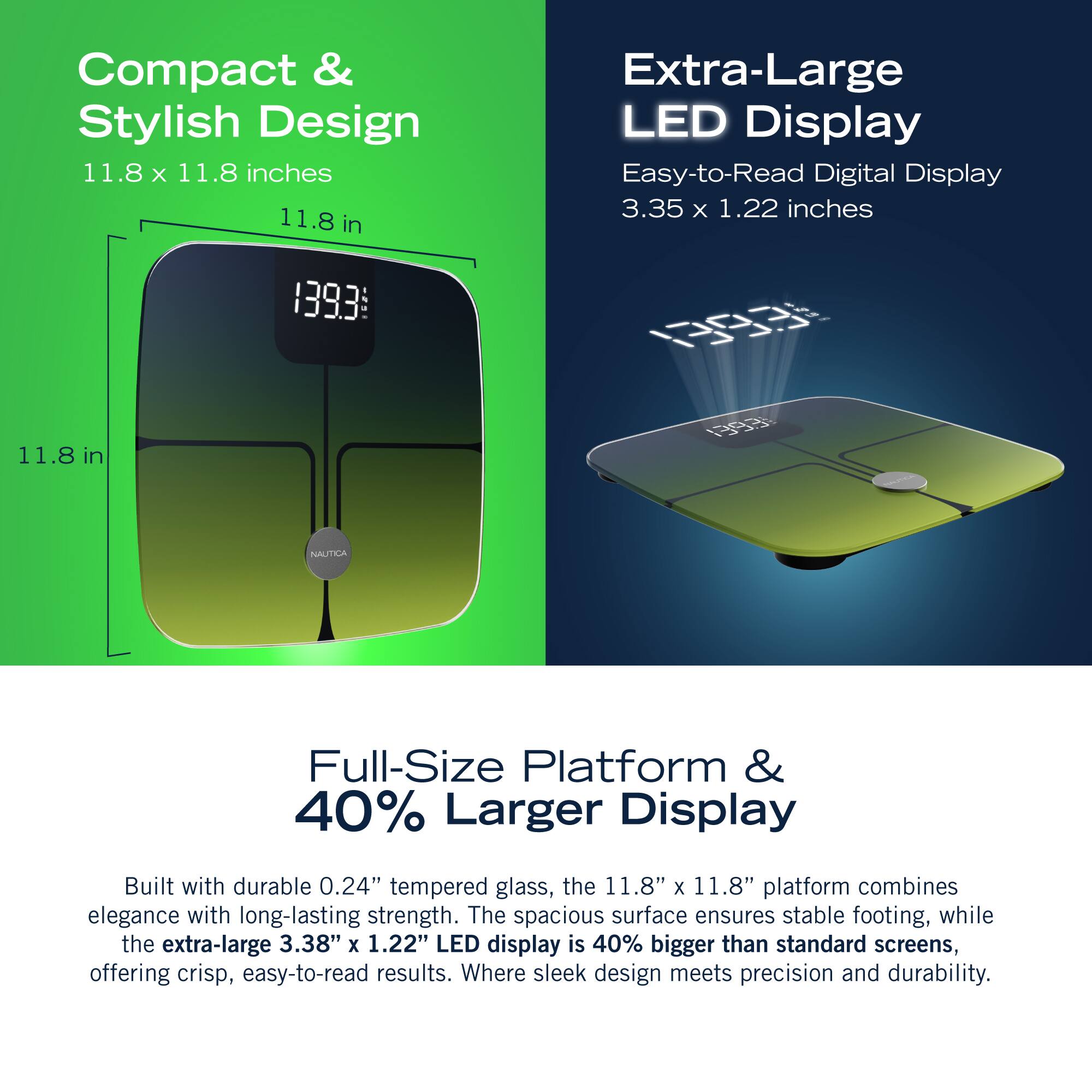 Compact & Stylish Design 11.8 X 11.8 inches 11.8 in Extra-Large LED Display Easy-to-Read Digital Display 3.35 x 1.22 inches 1393 0 11.8 1 in 11.8 Full-Size Platform & 40% Larger Display Built with durable 0.24" tempered glass, the 11.8" x 11.8" platform combines elegance with long-lasting strength. The spacious surface ensures stable footing, while the extra-large 3.38" X 1.22" LED display is 40% bigger than standard screens, offering crisp, easy-to-read results. Where sleek design meets precision and durability.