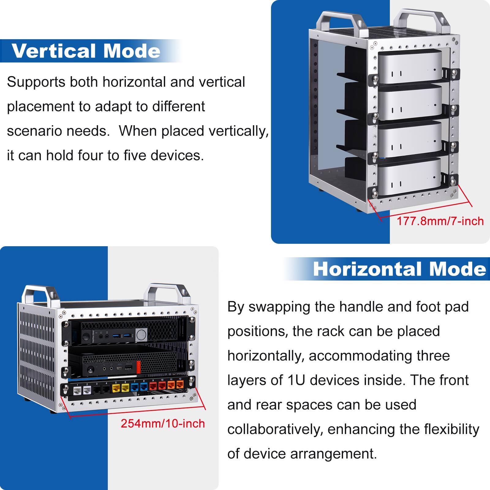 Vertical Mode  
Supports both horizontal and vertical placement to adapt to different scenario needs. When placed vertically, it can hold four to five devices.  
177.8mm/7-inch  

Horizontal Mode  
By swapping the handle and foot pad positions, the rack can be placed horizontally, accommodating three layers of 1U devices inside. The front and rear spaces can be used collaboratively, enhancing the flexibility of device arrangement.  
254mm/10-inch