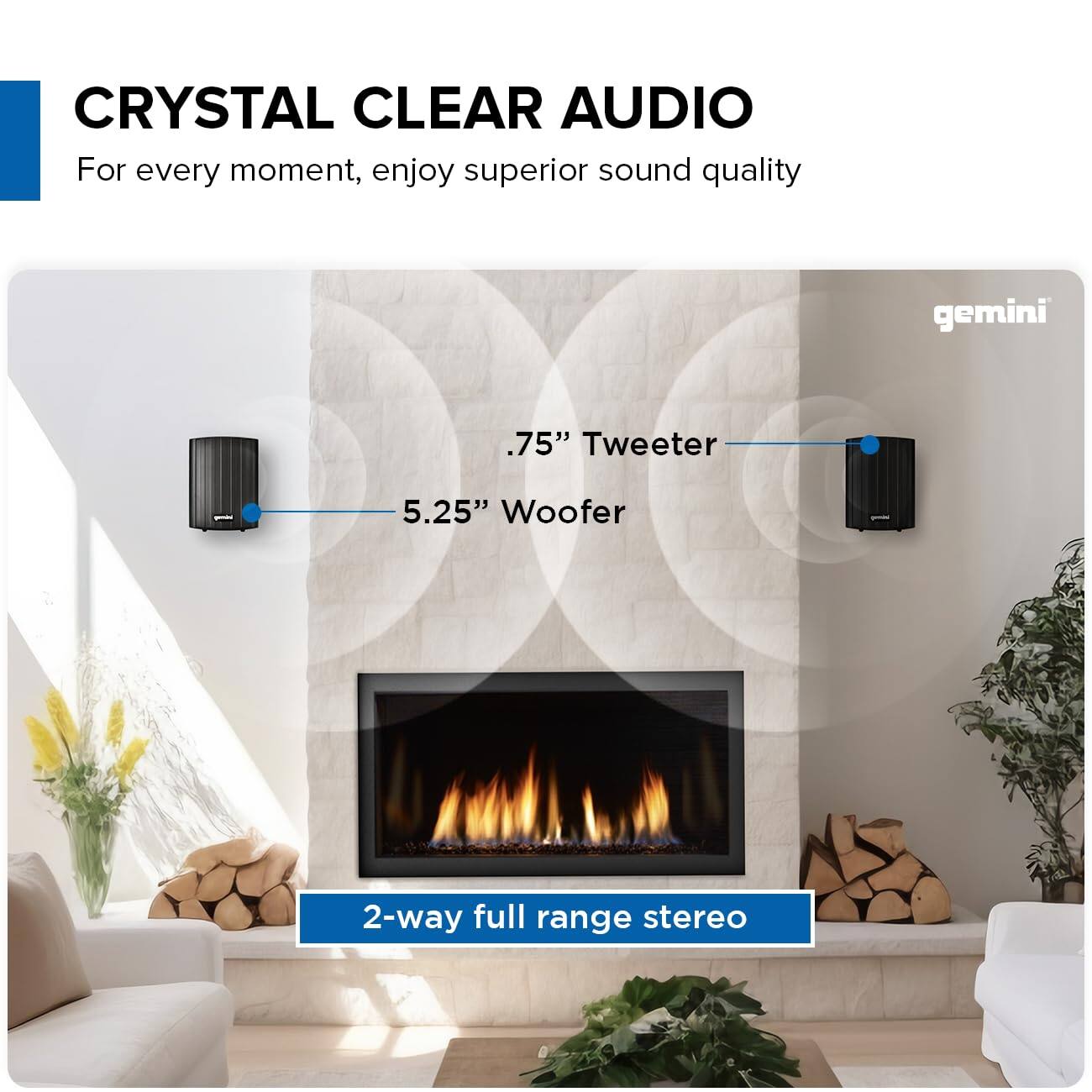 CRYSTAL CLEAR AUDIO  
For every moment, enjoy superior sound quality  

gemini  
.75" Tweeter  
5.25" Woofer  
2-way full range stereo
