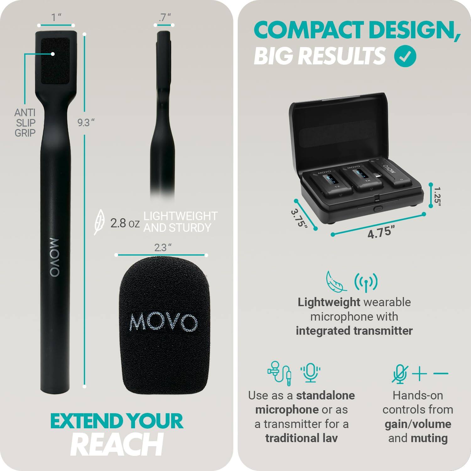**COMPACT DESIGN, BIG RESULTS**

- **ANTI SLIP GRIP**
- **9.3"**
- **2.8 OZ AND STURDY**
- **23"**

**LIGHTWEIGHT AND STURDY**

**EXTEND YOUR REACH**

- **Lightweight wearable microphone with integrated transmitter**
- **Use as a standalone microphone or as a transmitter for a traditional lav**
- **Hands-on controls for gain/volume and muting**

**Dimensions:**
- **1"**
- **.7"**
- **3.75"**
- **4.75"**
- **1.25"**