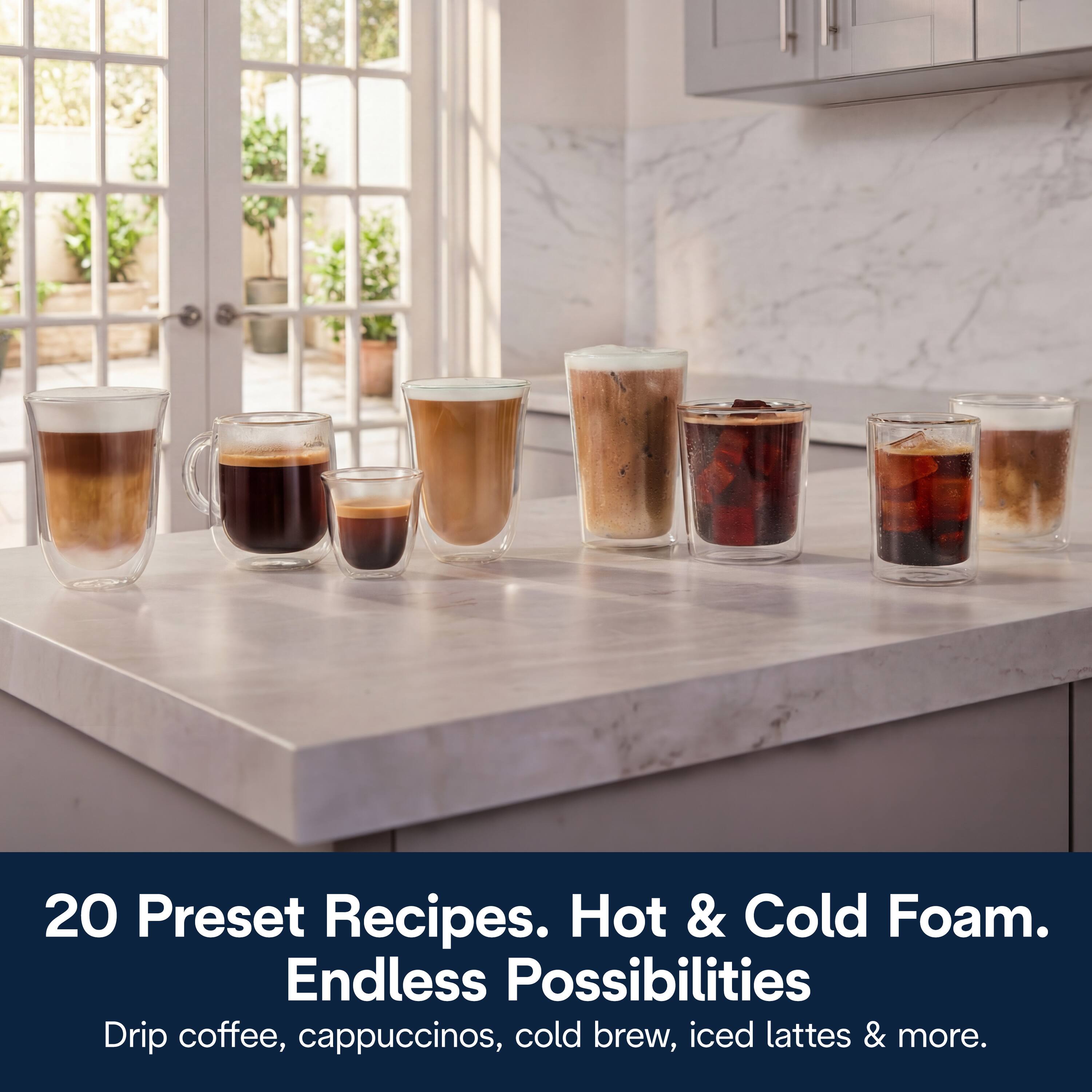 20 Preset Recipes. Hot & Cold Foam. Endless Possibilities  
Drip coffee, cappuccinos, cold brew, iced lattes & more.