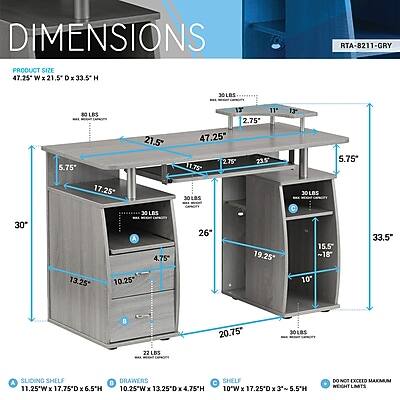 DIMENSIONS  
PRODUCT SIZE 47.25"W x 21.5"D x 33.5"H  
RTA-8211-GRY  
JOLOS  
5.75"  
LOS 17.25"  
21.5"  
11' 2.75' 47.25" 2.75 23.5 11.75 JOLOS  
13+ JOLOS  
5.75*  
30"  
13.25*  
30LDS 4.76* 10.25*  
26"  
19.25'  
15.5" ~18 10  
33.5"  
22LBS  
20.75"  
SOLOS  
Y SLIDING SHELF 11.25"W X 17.75"D X 6.5"H  
DRAWERS C SHELF 10.25"W X 13.25"D X 4.75"H 10"W X 17.25"D X 3' 5.