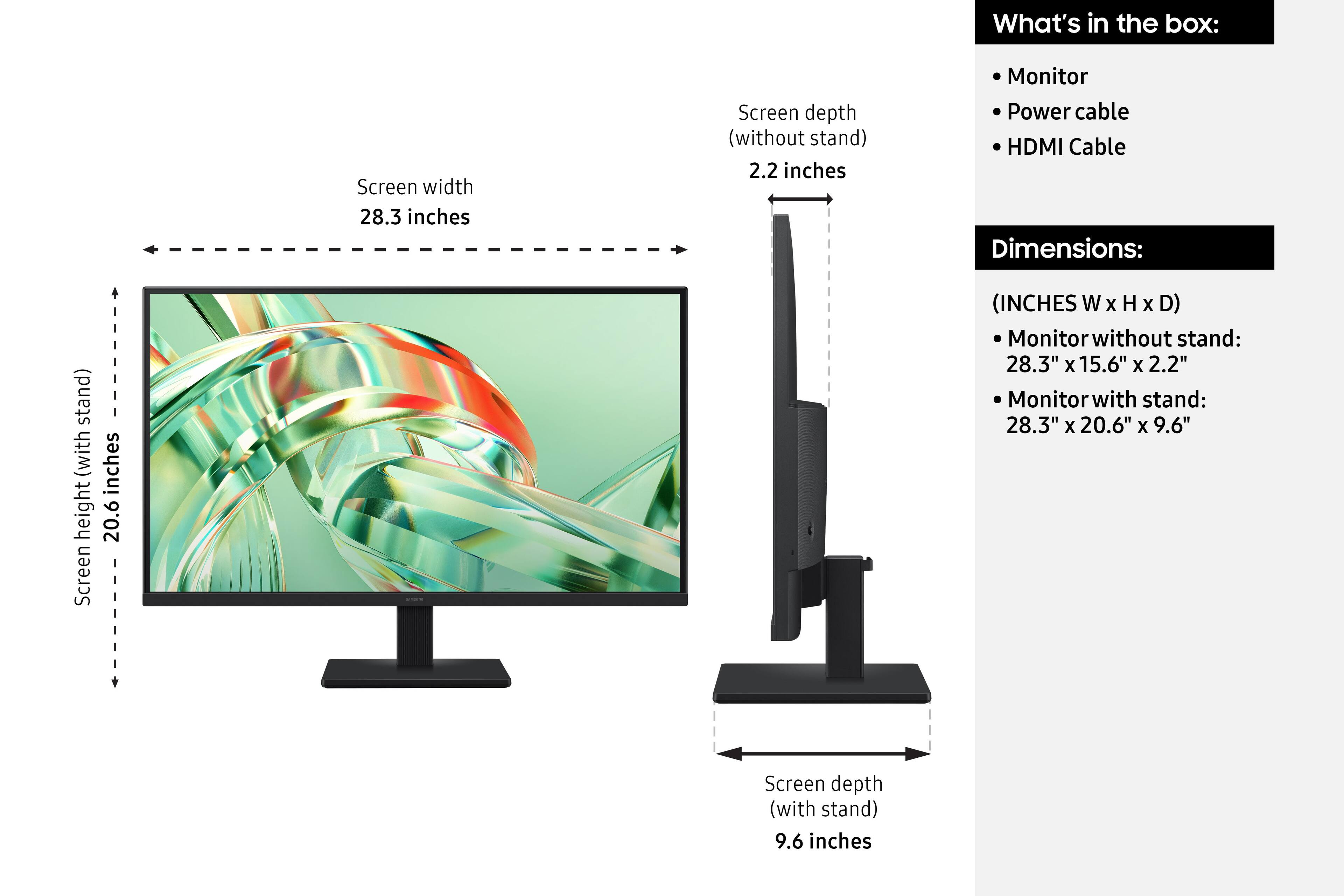 What's in the box:
- Monitor
- Power cable
- HDMI Cable

Dimensions:
(INCHES W x H x D)
- Monitor without stand: 28.3" x 15.6" x 2.2"
- Monitor with stand: 28.3" x 20.6" x 9.6"

Screen width: 28.3 inches
Screen height (without stand): 20.6 inches
Screen depth (without stand): 2.2 inches
Screen depth (with stand): 9.6 inches