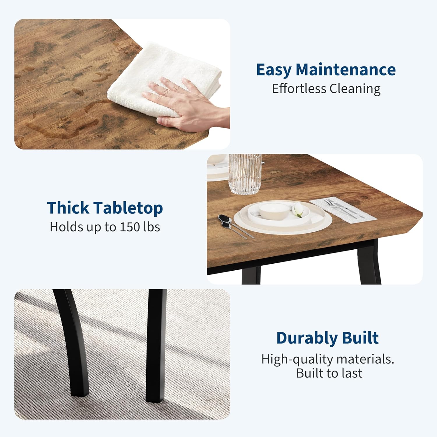 Easy Maintenance  
Effortless Cleaning  

Thick Tabletop  
Holds up to 150 lbs  

Durable Built  
High-quality materials.  
Built to last