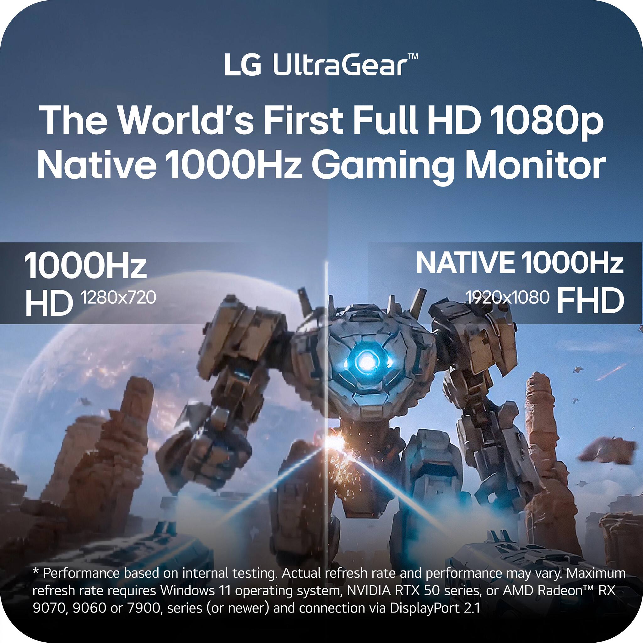 LG UltraGear™  
The World's First Full HD 1080p Native 1000Hz Gaming Monitor

1000Hz HD 1280x720  
NATIVE 1000Hz 1920x1080 FHD

*Performance based on internal testing. Actual refresh rate and performance may vary. Maximum refresh rate requires Windows 11 operating system, NVIDIA RTX 50 series, or AMD Radeon™ RX 9070, 9060, or 7900 series (or newer) and connection via DisplayPort 2.1