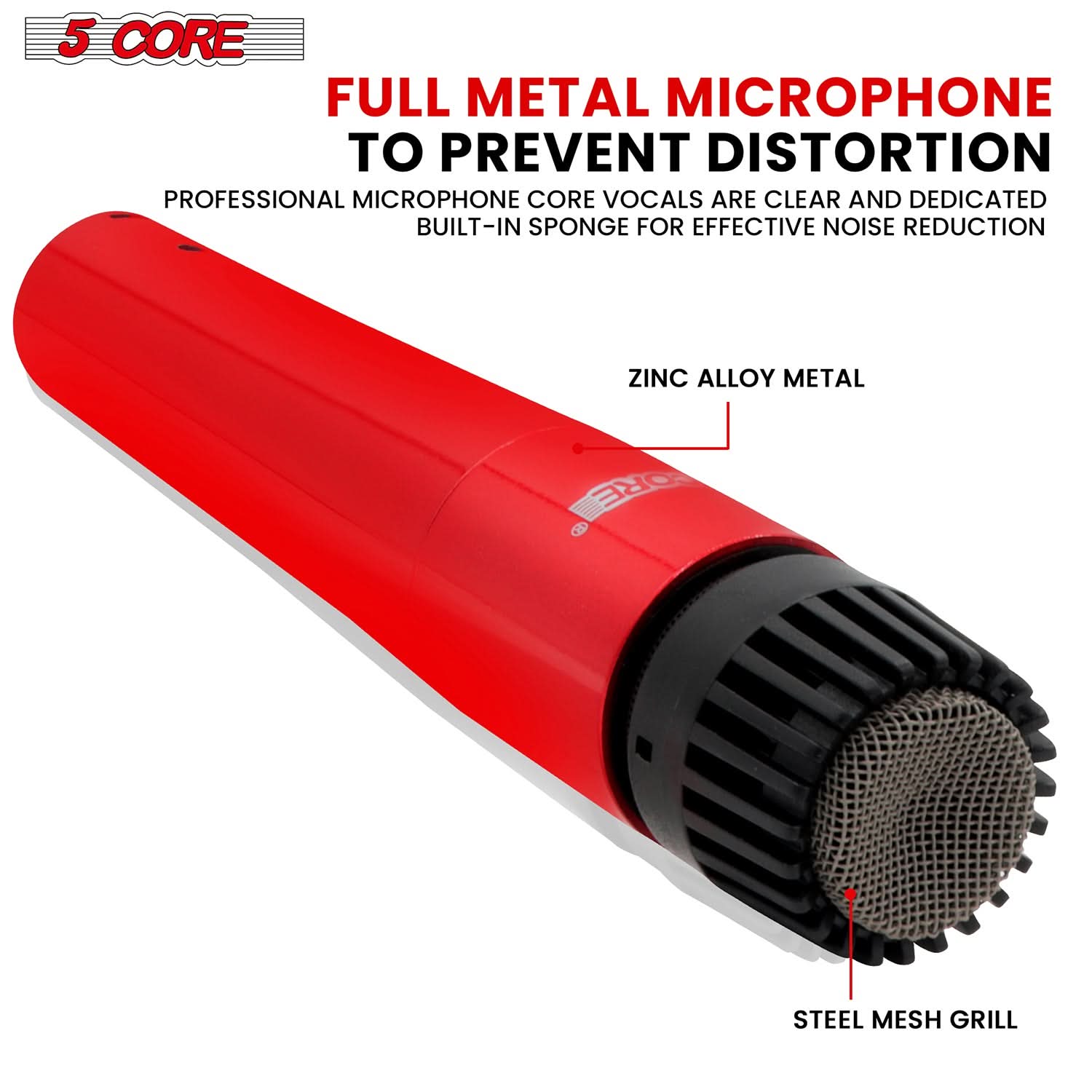 5 CORE

FULL METAL MICROPHONE TO PREVENT DISTORTION

PROFESSIONAL MICROPHONE CORE VOCALS ARE CLEAR AND DEDICATED BUILT-IN SPONGE FOR EFFECTIVE NOISE REDUCTION

ZINC ALLOY METAL

STEEL MESH GRILL