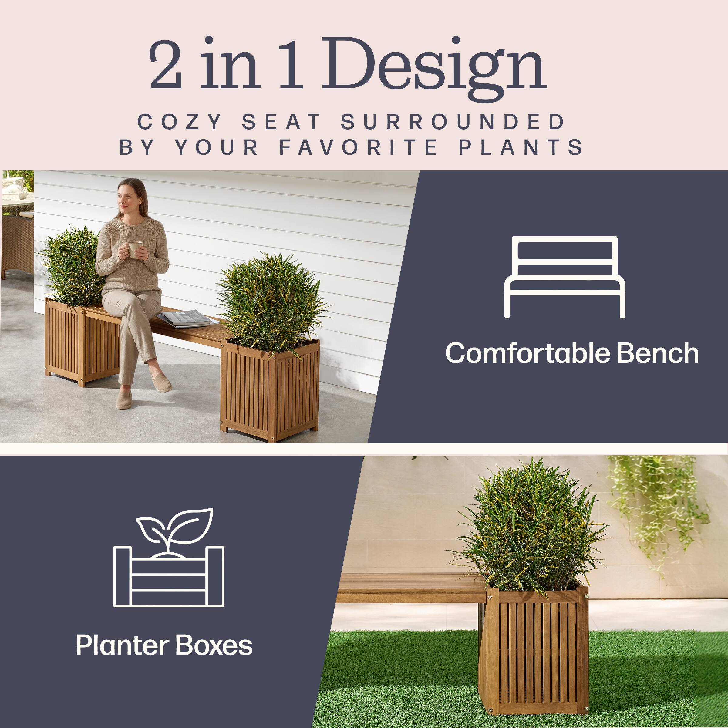 2 in 1 Design  
COZY SEAT SURROUNDED BY YOUR FAVORITE PLANTS  
Comfortable Bench  
Planter Boxes