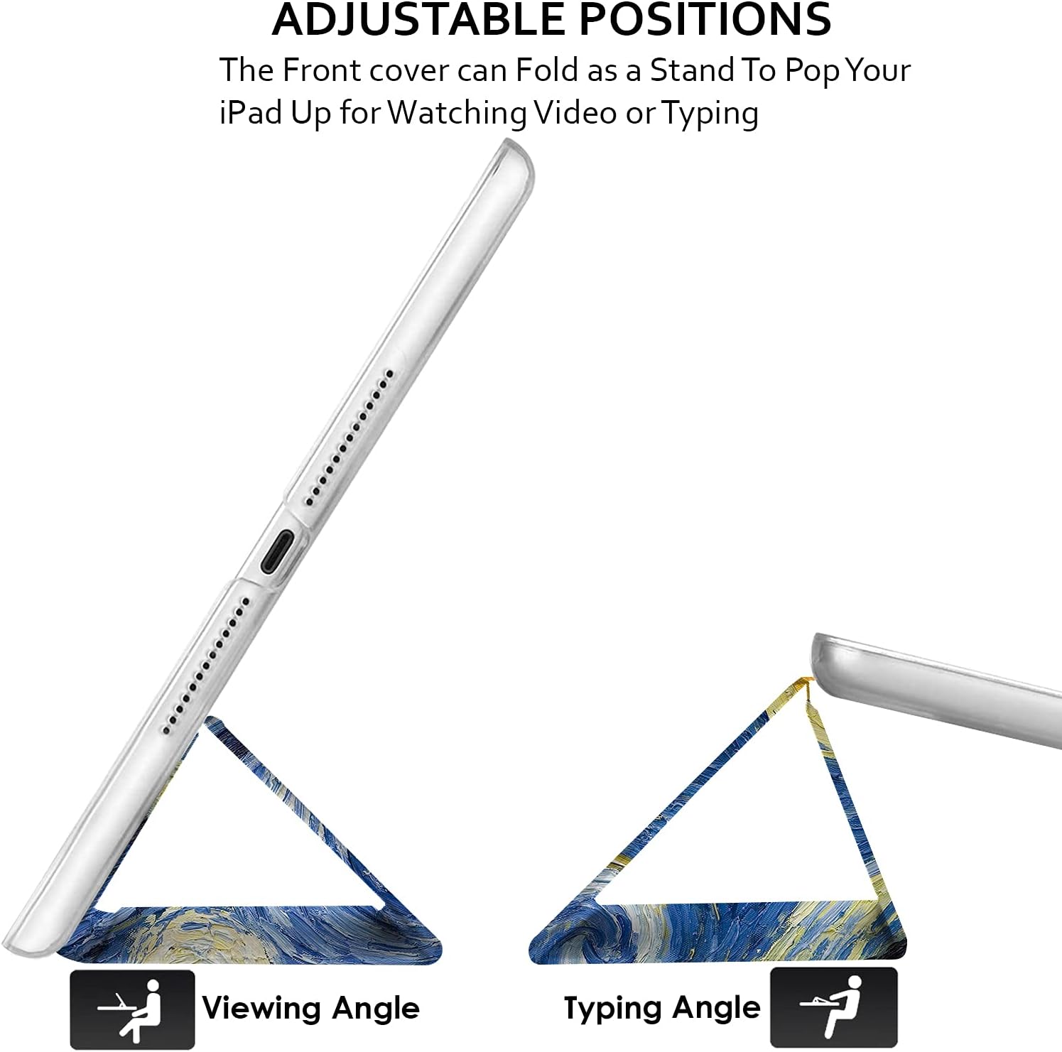 ADJUSTABLE POSITIONS  
The Front cover can Fold as a Stand To Pop Your iPad Up for Watching Video or Typing  

Viewing Angle  
Typing Angle