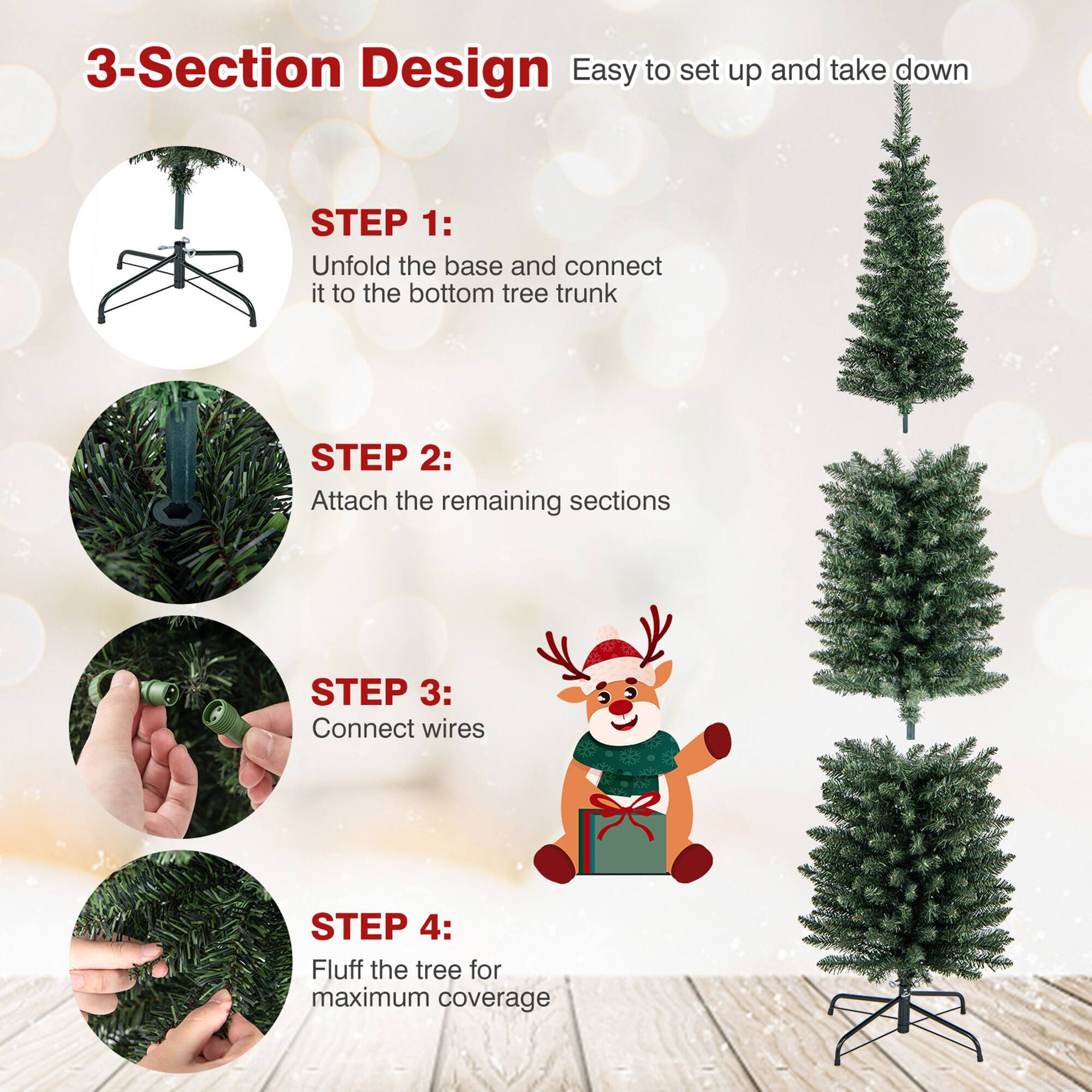 3-Section Design  
Easy to set up and take down

STEP 1:  
Unfold the base and connect it to the bottom tree trunk

STEP 2:  
Attach the remaining sections

STEP 3:  
Connect wires

STEP 4:  
Fluff the tree for maximum coverage