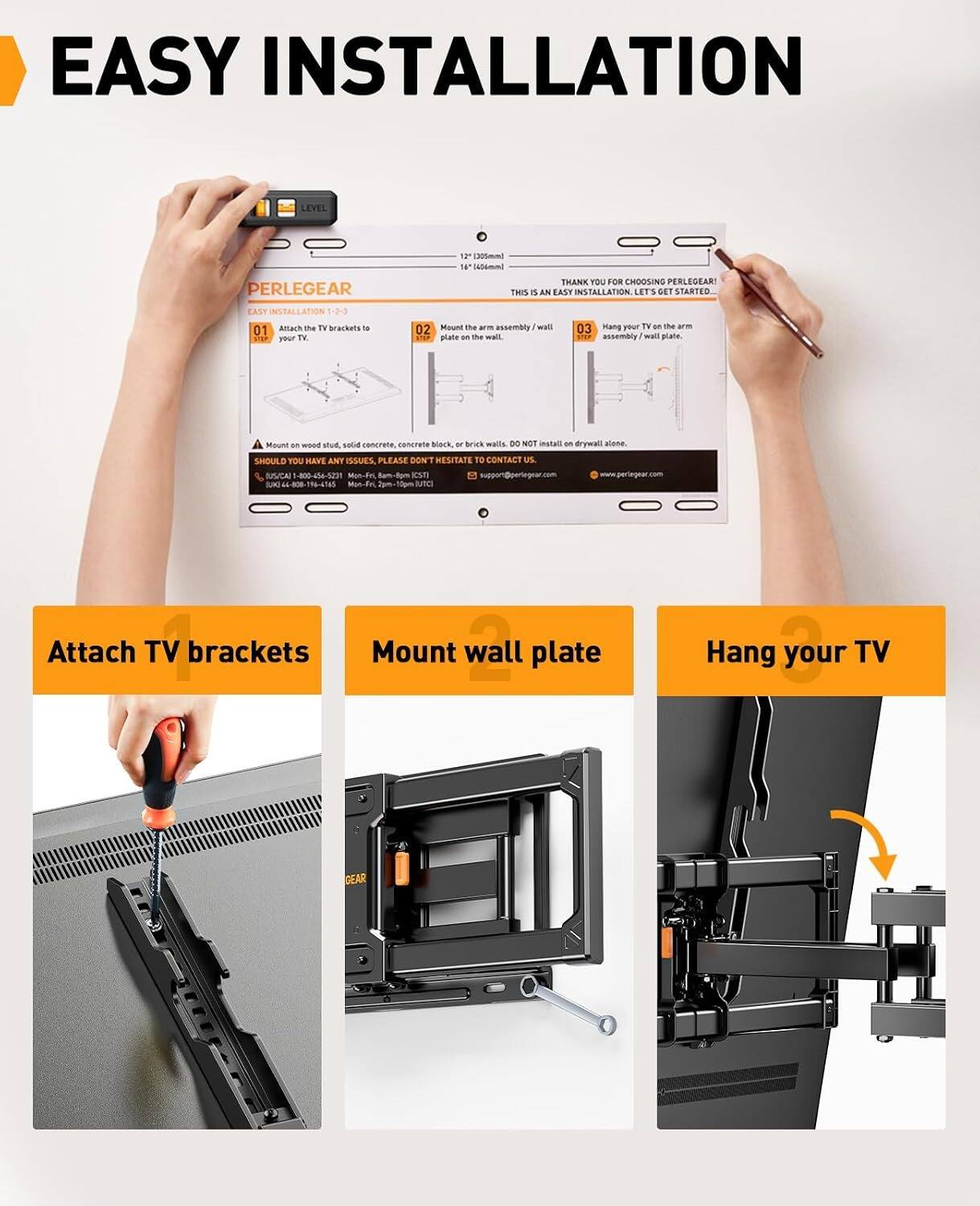 EASY INSTALLATION

LEVEL 11 [05mm 14 b4m PERLEGEAR THANK YOU FOR CHOOSING PERLEGEAR! THIS IS AN EASY INSTALLATION. LET'S GET STARTED. TASY INSTALLATION 1-2-3

01 Attach the TV brackets to your TV
02 Mount the assembly I wall plate on the wall
03 Hang your TV on the arm assembly / wall plate

DO NOT install on drywall alone.

SHOULD YOU HAVE ANY ISSUES, PLEASE DON'T HESITATE TO CONTACT US.

SPUCAI La 4n4-520 Mon-F 2am-5pm
www.perlegear.com
SAR " 4-80-118-41a5 M-Fo 2am-50m

Attach TV brackets
Mount wall plate
Hang your TV