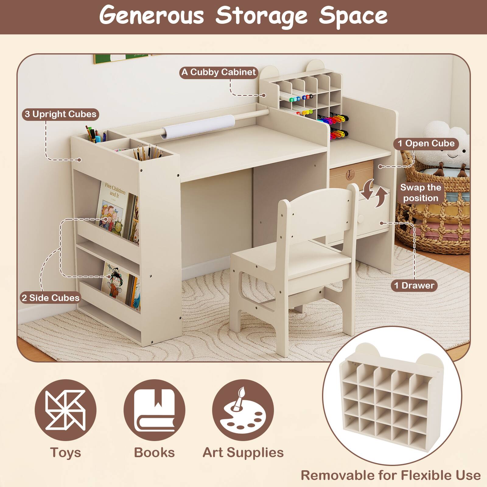 Generous Storage Space  
A Cubby Cabinet  
3 Upright Cubes  
1 Open Cube  
2 Side Cubes  
1 Drawer  
Toys  
Books  
Art Supplies  
Removable for Flexible Use