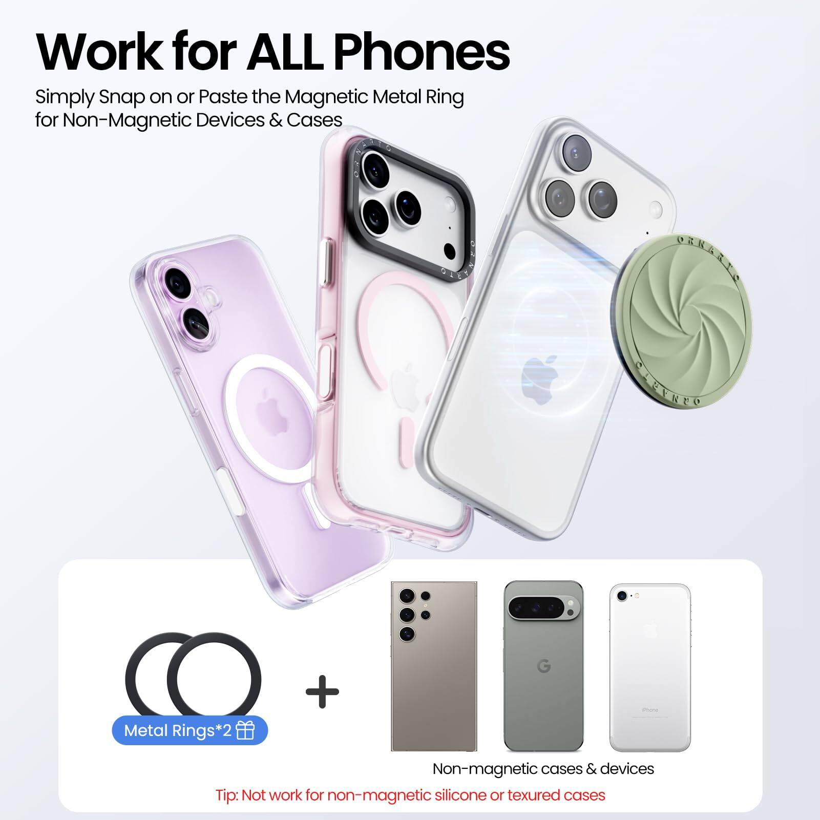 Work for ALL Phones

Simply Snap on or Paste the Magnetic Metal Ring for Non-Magnetic Devices & Cases

Metal Rings*2

Non-magnetic cases & devices

Tip: Not work for non-magnetic silicone or textured cases