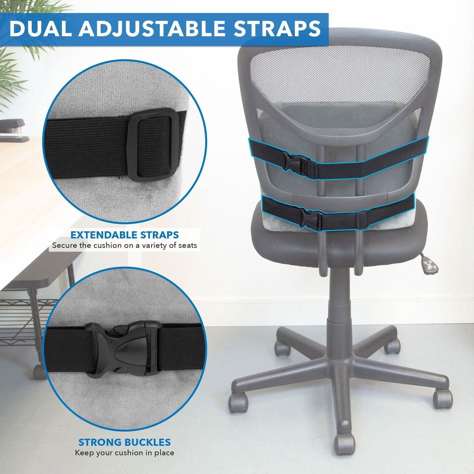 DUAL ADJUSTABLE STRAPS

EXTENDABLE STRAPS
Secure the cushion on a variety of seats

STRONG BUCKLES
Keep your cushion in place