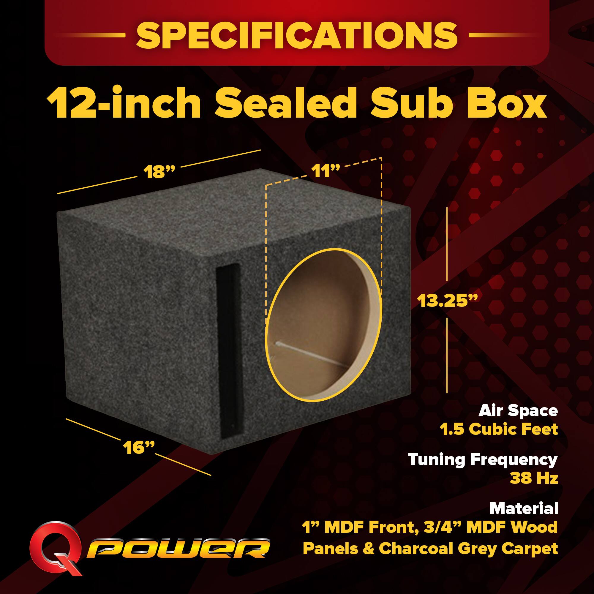 SPECIFICATIONS  
12-inch Sealed Sub Box  
18" x 11" x 13.25" x 16"  
Air Space: 1.5 Cubic Feet  
Tuning Frequency: 38 Hz  
Material: 1" MDF Front, 3/4" MDF Wood Panels & Charcoal Grey Carpet