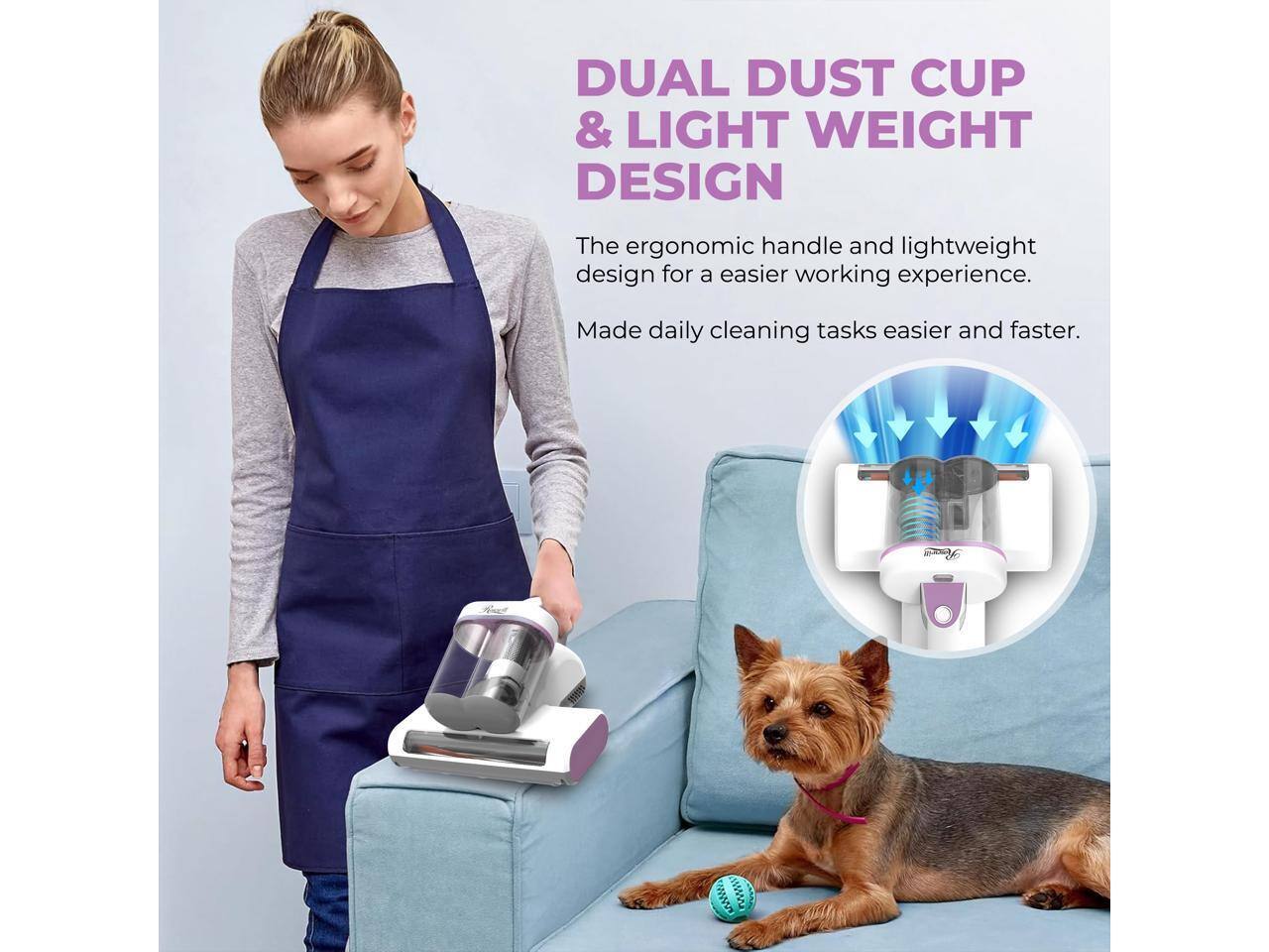DUAL DUST CUP & LIGHT WEIGHT DESIGN

The ergonomic handle and lightweight design for an easier working experience. Made daily cleaning tasks easier and faster.