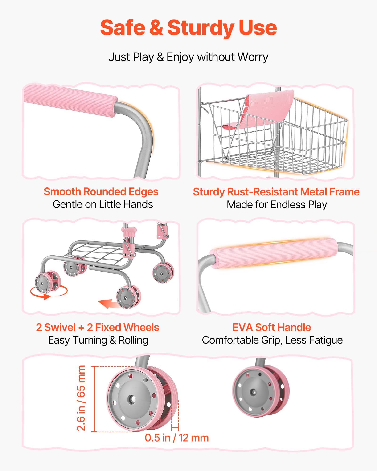 Safe & Sturdy Use  
Just Play & Enjoy without Worry  

Smooth Rounded Edges  
Gentle on Little Hands  

Sturdy Rust-Resistant Metal Frame  
Made for Endless Play  

2 Swivel + 2 Fixed Wheels  
Easy Turning & Rolling  

EVA Soft Handle  
Comfortable Grip, Less Fatigue  

2.6 in / 65 mm  
0.5 in / 12 mm