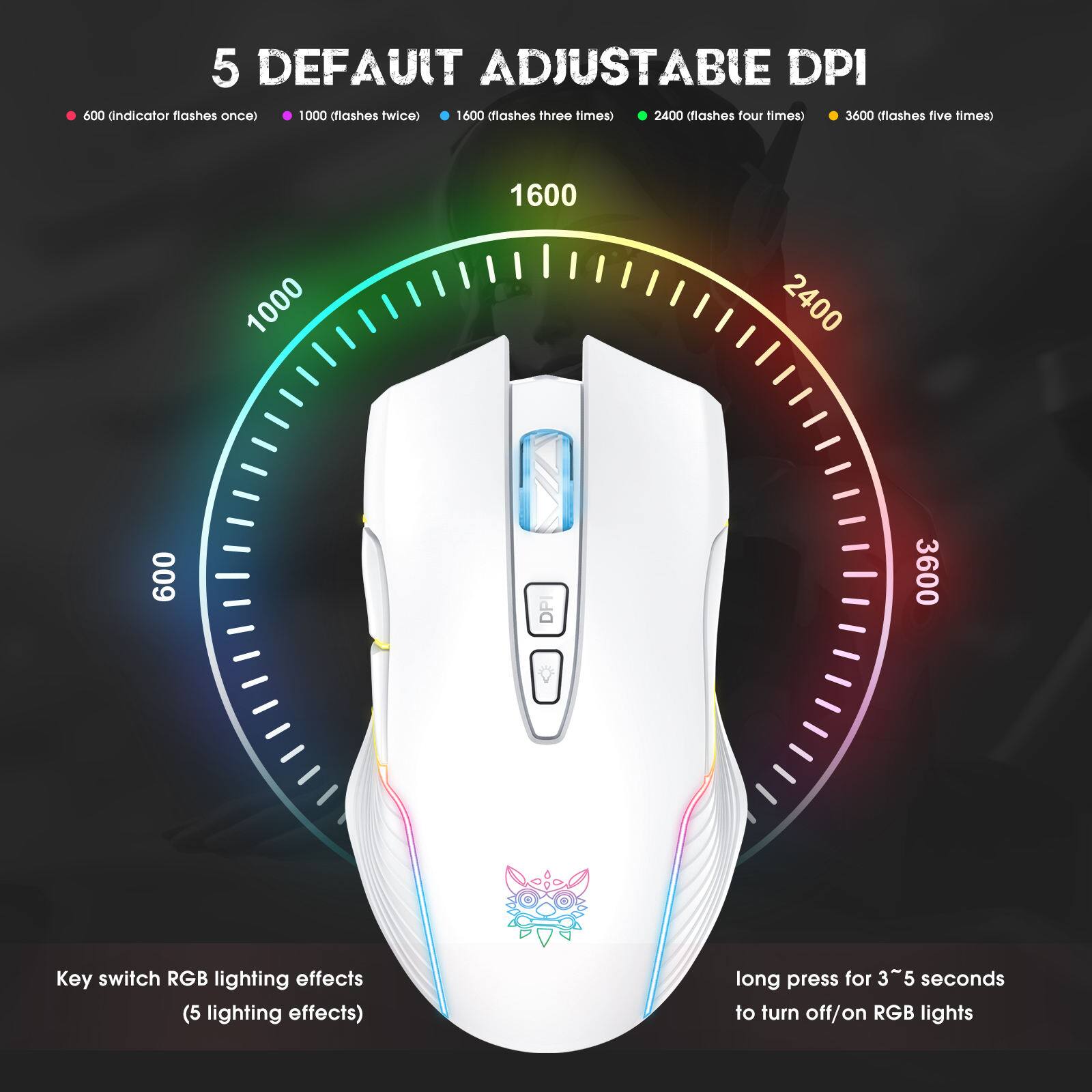 5 DEFAULT ADJUSTABLE DPI

- 600 (indicator flashes once)
- 1000 (flashes twice)
- 1600 (flashes three times)
- 2400 (flashes four times)
- 3600 (flashes five times)

Key switch RGB lighting effects (5 lighting effects)

long press for 3~5 seconds to turn off/on RGB lights